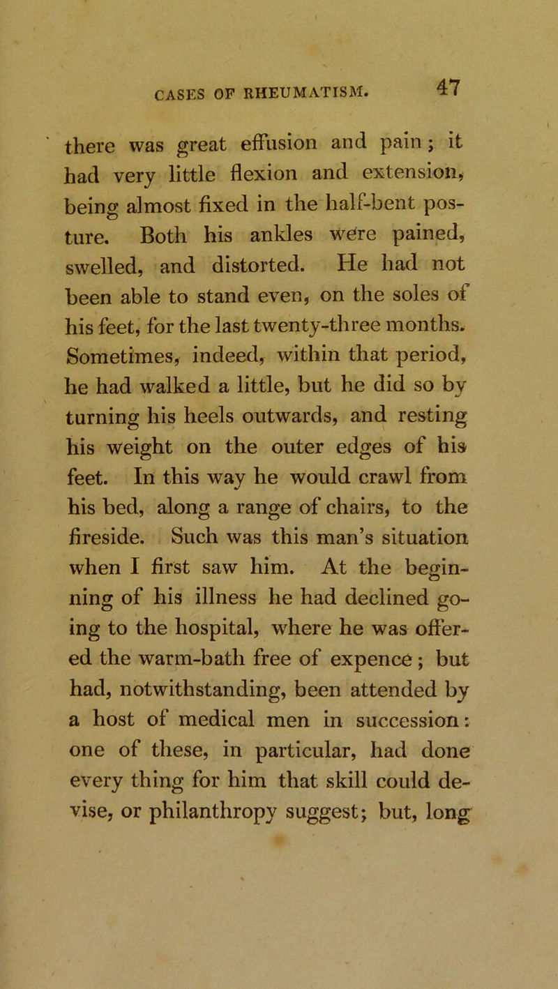 there was great effusion and pain ; it had very little flexion and extension, being almost fixed in the half-bent pos- ture. Both his ankles were pained, swelled, and distorted. He had not been able to stand even, on the soles of his feet, for the last twenty-three months. Sometimes, indeed, within that period, he had walked a little, but he did so by turning his heels outwards, and resting his weight on the outer edges of his feet. In this way he would crawl from his bed, along a range of chairs, to the fireside. Such was this man’s situation when I first saw him. At the begin- ning of his illness he had declined go- ing to the hospital, where he was offer- ed the warm-bath free of expence; but had, notwithstanding, been attended by a host of medical men in succession: one of these, in particular, had done every thing for him that skill could de- vise, or philanthropy suggest; but, long