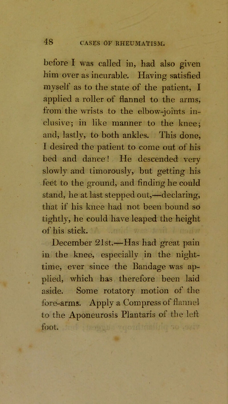 before I was called in, had also given him over as ineurable. Having satisfied myself as to the state of the patient, I applied a roller of flannel to the arms, from the wrists to the elbow-joints in- clusive; in like manner to the knee; and, lastly, to both ankles. This done, I desired the patient to come out of his bed and dance ! He descended very slowly and timorously, but getting his .feet to the ground, and finding he could stand, he at last stepped out,—declaring, that if his knee had not been bound so tightly, he could have leaped the height of his stick. December 21st.—Has had great pain in the knee, especially in the night- time, ever since the Bandage was ap- plied, which has therefore been laid aside. Some rotatory motion of the fore-arms. Apply a Compress of flannel to the Aponeurosis Plantaris of the left foot. /