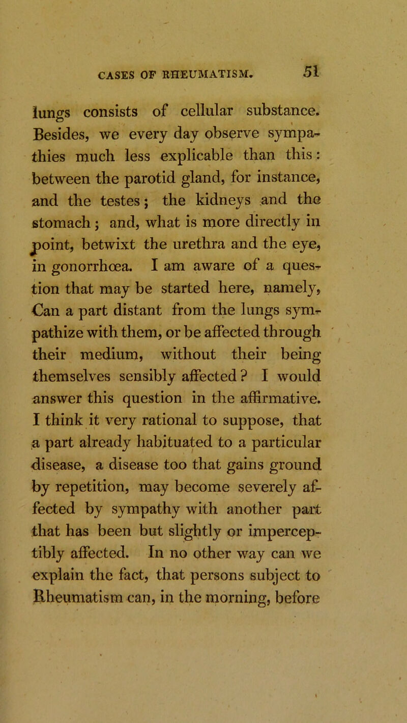 lungs consists of cellular substance. Besides, we every day observe sympa- thies much less explicable than this : between the parotid gland, for instance, and the testes; the kidneys and the stomach; and, what is more directly in point, betwixt the urethra and the eye, in gonorrhoea. I am aware of a ques-r tion that may be started here, namely, Can a part distant from the lungs sym^ pathize with them, or be affected through their medium, without their being themselves sensibly affected ? I would answer this question in the affirmative. I think it very rational to suppose, that a part already habituated to a particular disease, a disease too that gains ground by repetition, may become severely af- fected by sympathy with another part that has been but slightly or impercep- tibly affected. In no other way can we explain the fact, that persons subject to Rheumatism can, in the morning, before