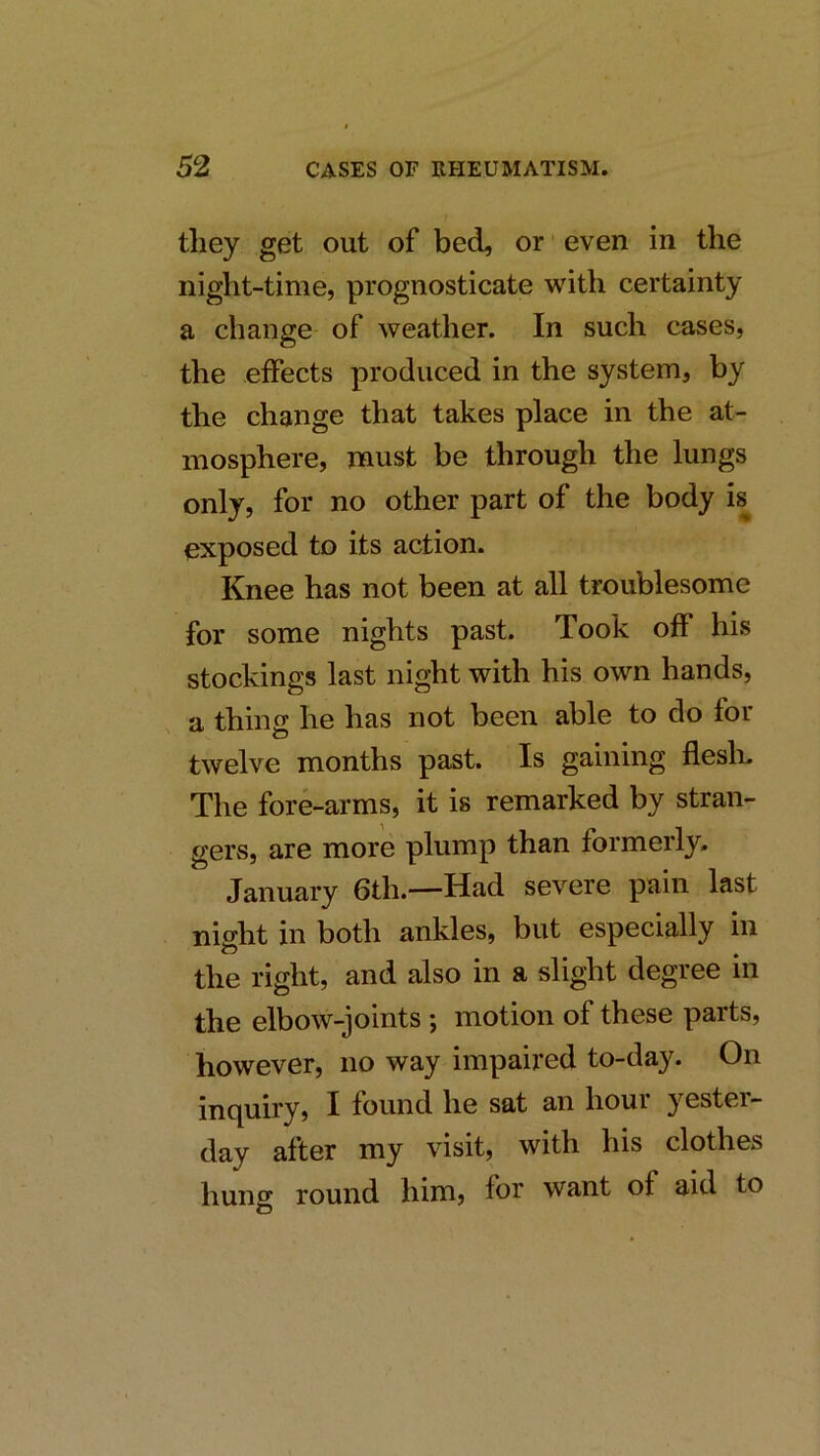 they get out of bed, or ■ even in the night-time, prognosticate with certainty a change of weather. In such cases, the effects produced in the system, by the change that takes place in the at- mosphere, must be through the lungs only, for no other part of the body is exposed to its action. Knee has not been at all troublesome for some nights past. Took off his stockings last night with his own hands, a thing he has not been able to do for twelve months past. Is gaining flesli. The fore-arms, it is remarked by stran- gers, are more plump than formerly. January 6th.—Had severe pain last night in both ankles, but especially in the right, and also in a slight degree in the elbow-joints ; motion of these parts, however, no way impaired to-day. On inquiry, I found he sat an hour yestei- day after my visit, with his clothes huno* round him, for want of aid to o