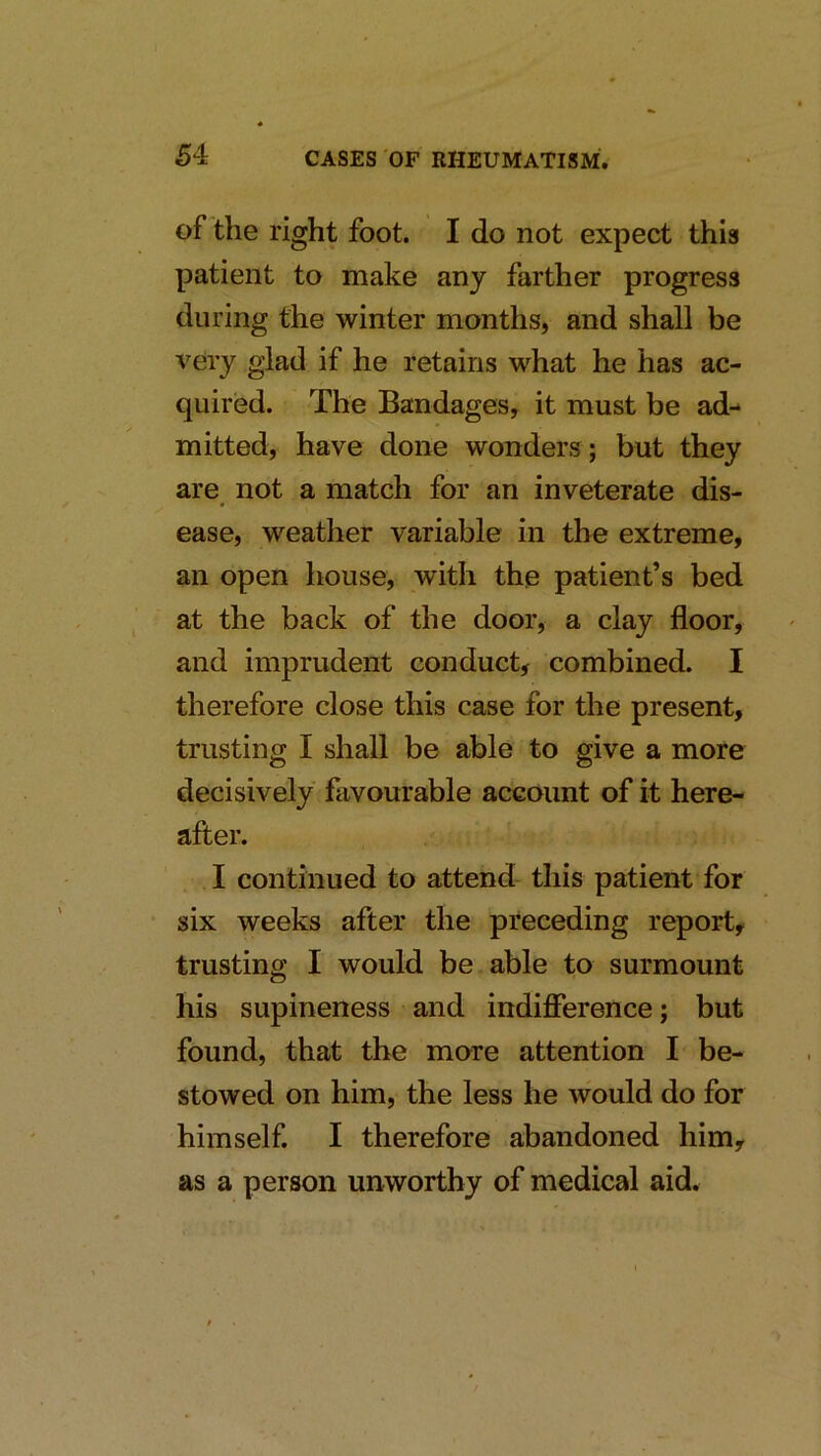 of the right foot. I do not expect this patient to make any farther progress during the winter months, and shall be very glad if he retains what he has ac- quired. The Bandages, it must be ad- mitted, have done wonders ; but they are not a match for an inveterate dis- ease, weather variable in the extreme, an open house, with the patient’s bed at the back of the door, a clay floor, and imprudent conduct, combined. I therefore close this case for the present, trusting I shall be able to give a more decisively favourable account of it here- after. I continued to attend this patient for six weeks after the preceding report, trusting I would be able to surmount his supineness and indifference; but found, that the more attention I be- stowed on him, the less he would do for himself. I therefore abandoned him, as a person unworthy of medical aid.