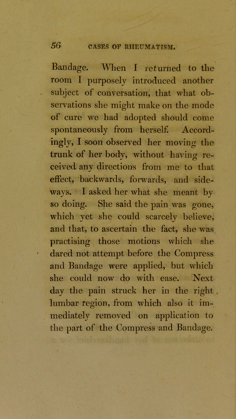 Bandage. Wlien I returned to the room I purposely introduced another subject of conversation, that what ob- servations she might make on the mode of cure we had adopted should come spontaneously from herself. Accord- ingly, I soon observed her moving the trunk of her body, without having re- ceived any directions from me to that effect, backwards, fomards, and side- ways. I asked her what she meant by so doing. She said the pain was gone, which yet she could scarcely believe, and that, to ascertain the fact, she was practising those motions which she dared not attempt before the Compress and Bandage were applied, but which she could now do with ease. Next day the pain struck her in the right, lumbar region, from which also it im- mediateN removed on application to the part of the Compress and Bandage.