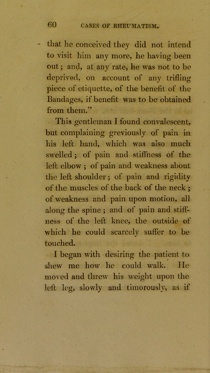 that lie conceived they did not intend to visit him any more, he having been out; and, at any rate, he was not to be deprived, on account of any trifling piece of etiquette, of the benefit of the Bandages, if benefit was to be obtained from them.” This gentleman I found convalescent, but complaining greviously of pain in his left hand, which was also much swelled; of pain and stiffness of the left elbow ; of pain and weakness about the left shoulder; of pain and rigidity of the muscles of the back of the neck ; of weakness and pain upon motion, all along the spine ; and of pain and stiff- ness of the left knee, the outside of which he could scarcely suffer to be touched. I began with - desiring the patient to shew me how he could walk. He moved and threw his weight upon the left leg, slowly and timorously, as if