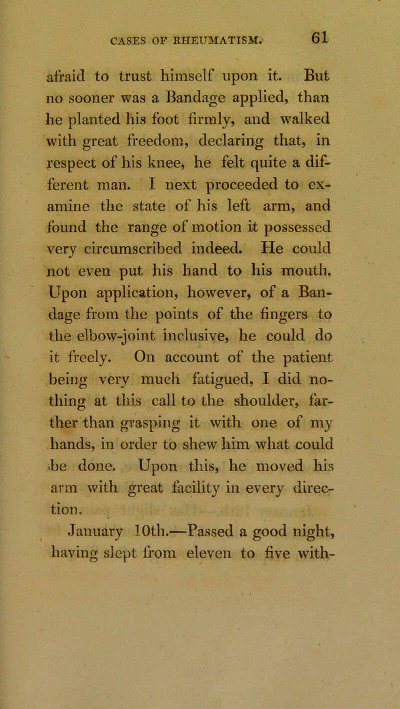 afraid to trust himself upon it. But no sooner was a Bandage applied, than he planted his foot firmly, and walked with great freedom, declaring that, in respect of his knee, he felt quite a dif- ferent man. I next proceeded to ex- amine the state of his left arm, and found the range of motion it possessed very circumscribed indeed. He could not even put his hand to his mouth. Upon application, however, of a Ban- dage from the points of the fingers to the elbow-joint inclusive, he could do it freely. On account of the patient being very much fatigued, I did no- thing at this call to the shoulder, far- ther than grasping it with one of my hands, in order to shew him what could he done. Upon this, he moved his arm with great facility in every direc- tion. t January 10th.—Passed a good night, having slept from eleven to five with-