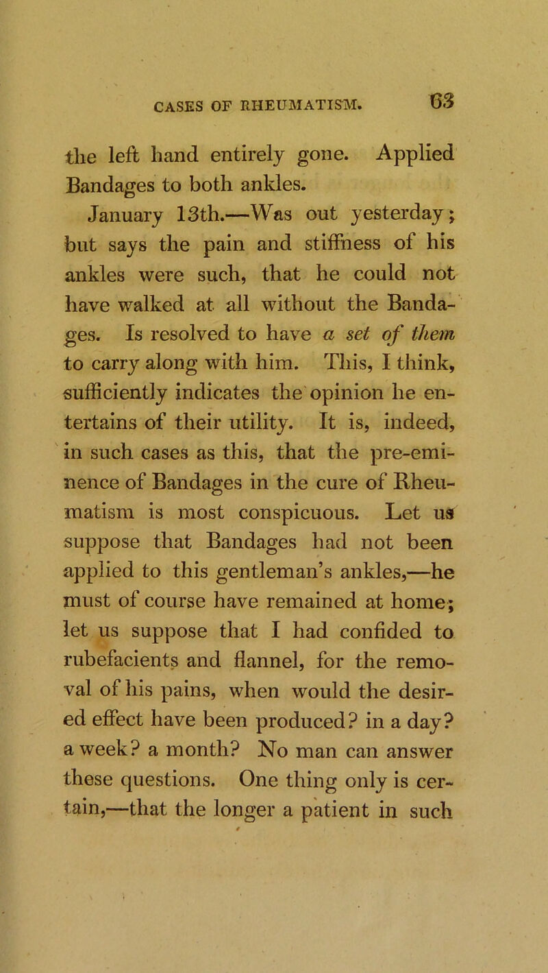 the left hand entirely gone. Applied Bandages to both ankles. January 13th.—Was out yesterday; but says the pain and stiffness of his ankles were such, that he could not have walked at all without the Banda- ges. Is resolved to have a set of them to carry along with him. This, I think, sufficiently indicates the opinion he en- tertains of their utility. It is, indeed, ' in such cases as this, that the pre-emi- nence of Bandages in the cure of Rheu- matism is most conspicuous. Let us suppose that Bandages had not been applied to this gentleman’s ankles,—he must of course have remained at home; let us suppose that I had confided to rubefacients and flannel, for the remo- val of his pains, when would the desir- ed effect have been produced? in a day? a week? a month? No man can answer these questions. One thing only is cer- tain,—that the longer a patient in such