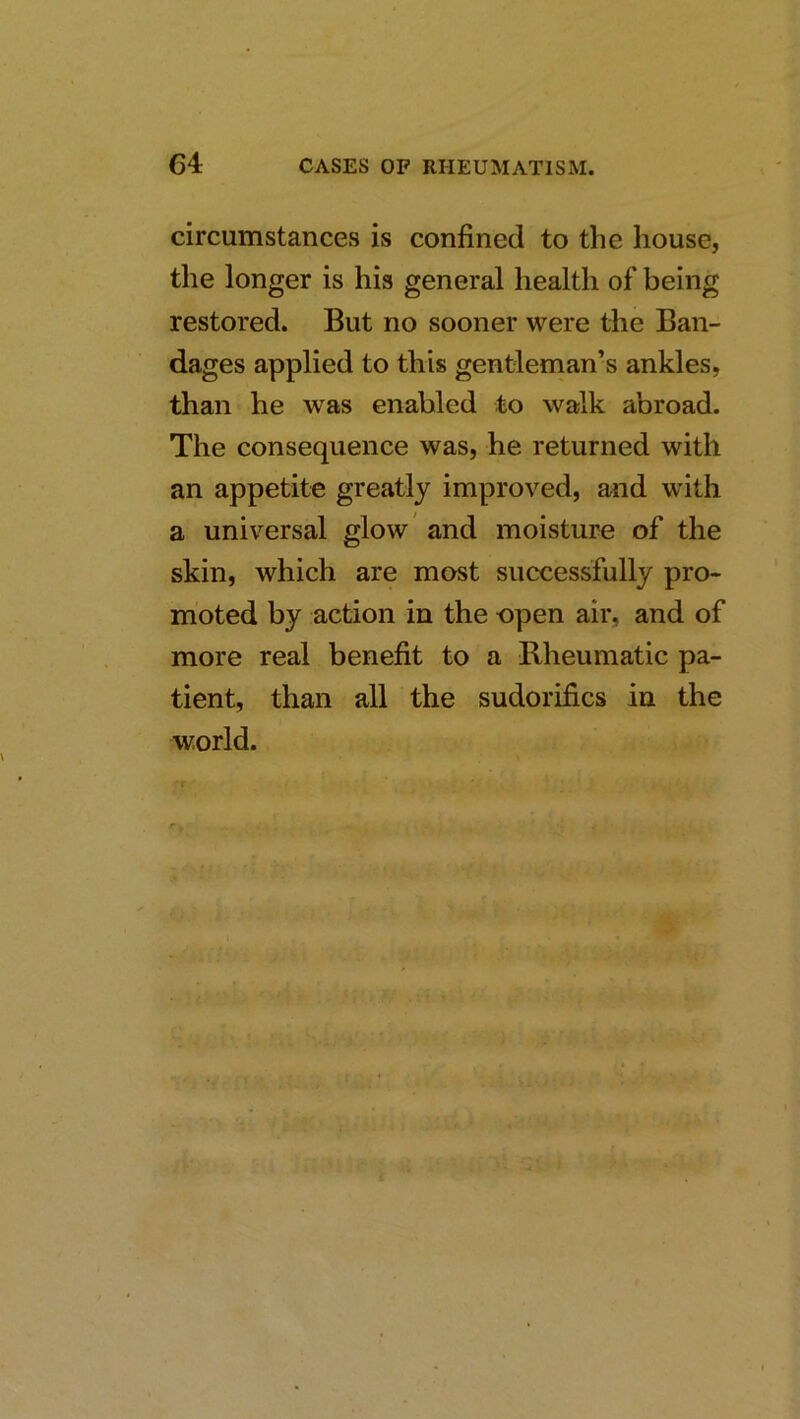 circumstances is confined to the house, the longer is his general health of being restored. But no sooner were the Ban- dages applied to this gentleman’s ankles, than he was enabled to walk abroad. The consequence was, he returned with an appetite greatly improved, and with a universal glow' and moisture of the skin, which are most successfully pro- moted by action in the open air, and of more real benefit to a Rheumatic pa- tient, than all the sudorifics in the world.