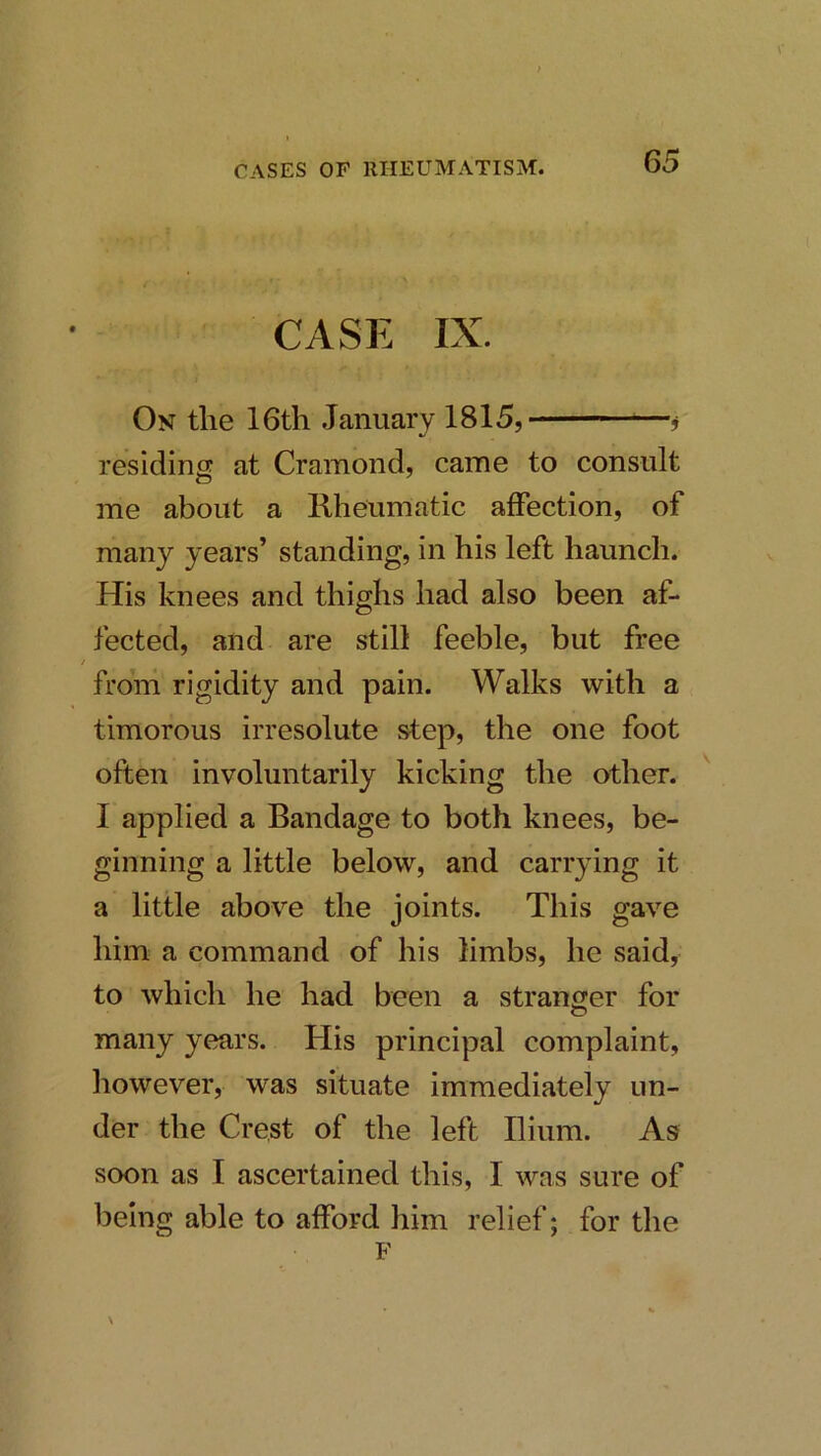 CASE IX. On the 16tli January 1815, , residing at Cramond, came to consult me about a Kheumatic affection, of many years’ standing, in his left haunch. His knees and thighs had also been af- fected, and are still feeble, but free from rigidity and pain. Walks with a timorous irresolute step, the one foot often involuntarily kicking the other. ^ I applied a Bandage to both knees, be- ginning a little below, and carrying it a little above the joints. This gave him a command of his limbs, he said, to which he had been a stranger for many years. His principal complaint, however, was situate immediately un- der the Crest of the left Ilium. As soon as I ascertained this, I was sure of being able to afford him relief; for the F \