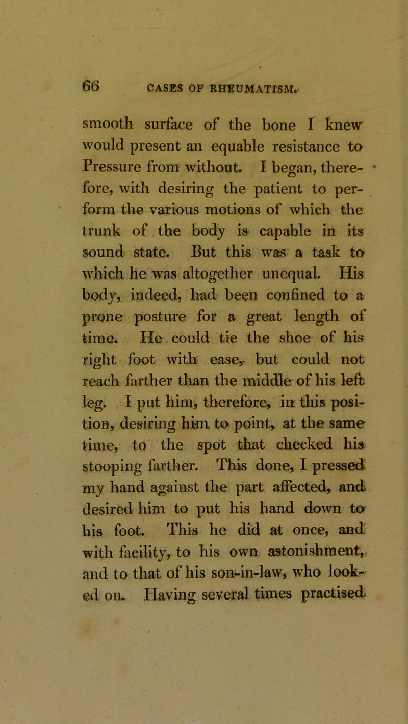 smooth surface of the bone I knew would present an equable resistance to Pressure from without. I began, there- • fore, with desiring the patient to per- form the various motions of which the trunk of the body is> capable in its sound state. But this was a task to which he was altogether unequal. His body,, indeed, had been confined to a prone posture for a great length of time. He . could tie the shoe of his right foot with ease, but could not reach farther than the middle of his left leg. I put him, tlrerefore, in this posi- tion, desiring hkn to point, at the same time, to the spot that checked hi» stooping farther. This done, I pressed my hand against the part affected, and desired him to put his hand down to his foot. This he did at once, and with facility, to his own astonishment, and to that of his son-in-law, who look- ed on. Ilaving several times practised