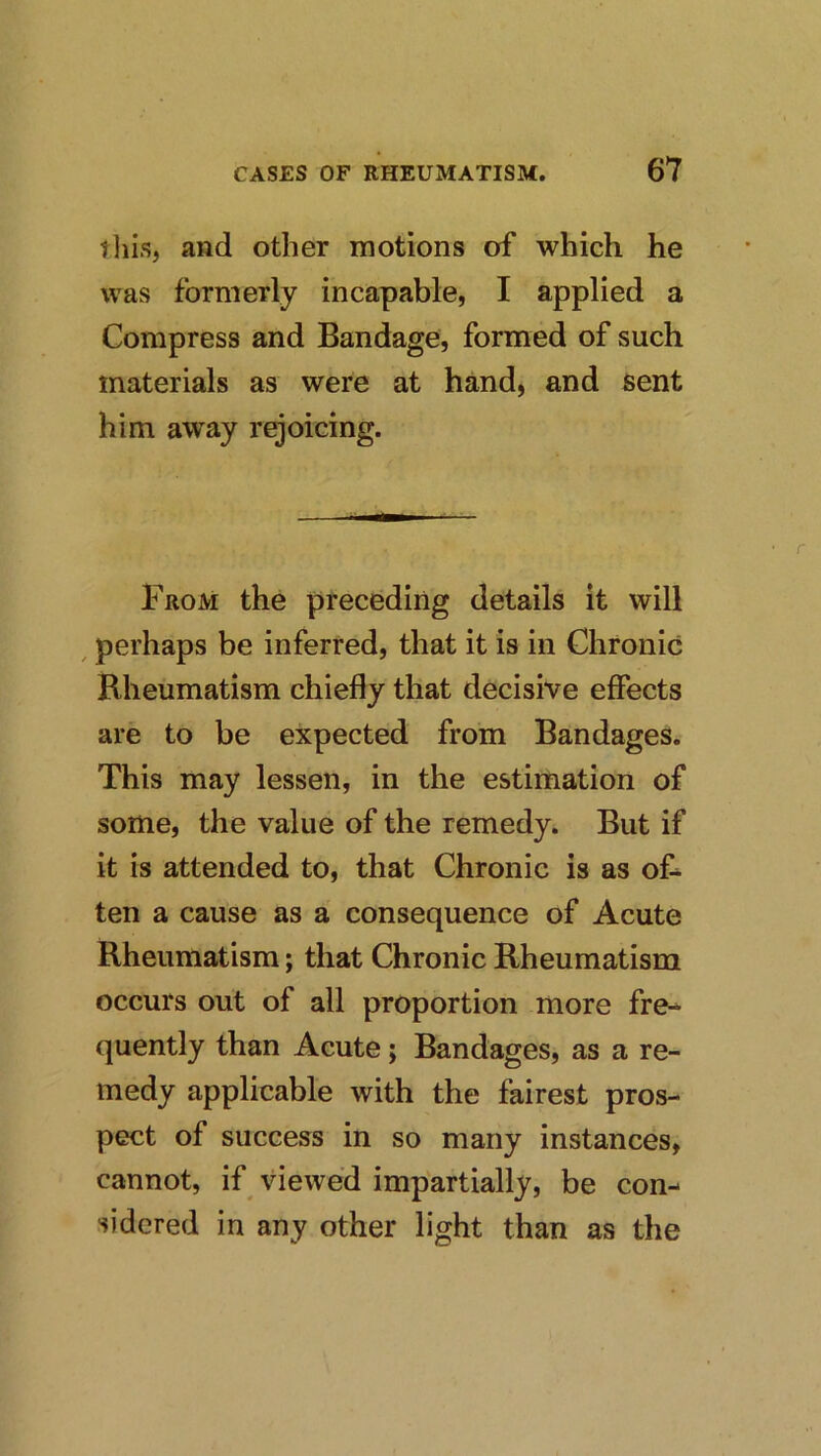 tliis, and other motions of which he was formerly incapable, I applied a Compress and Bandage, formed of such materials as were at hand, and sent him away rejoicing. From the preceding details it will , perhaps be inferred, that it is in Chronic Rheumatism chiefly that decisive effects are to be expected from Bandages. This may lessen, in the estimation of some, the value of the remedy. But if it is attended to, that Chronic is as of^ ten a cause as a consequence of Acute Rheumatism; that Chronic Rheumatism occurs out of all proportion more fre^ quently than Acute; Bandages, as a re- medy applicable with the fairest pros- pect of success in so many instances, cannot, if viewed impartially, be con- sidered in any other light than as the