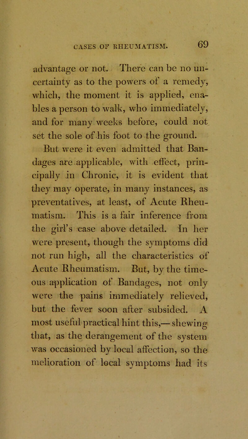 advantage or not. There can be no un- certainty as to the powers of a remedy, which, the moment it is applied, ena- bles a person to walk, who immediately, and for many weeks before, could not set the sole of his foot to the ground. But were it even admitted that Ban- dages are applicable, with effect, prin- cipally in Chronic, it is evident that they may operate, in many instances, as preventatives, at least, of Acute Rheu- matism. This is a fair inference from the girl’s case above detailed. In her were present, though the symptoms did not run high, all the characteristics of Acute Rheumatism. But, by the time- ous a^iplication of Bandages, not only were the pains immediately relieved, but the fever soon after subsided. A most useful practical hint this,— shewing that, as the derangement of the system was occasioned by local affection, so the melioration of local symptoms had its