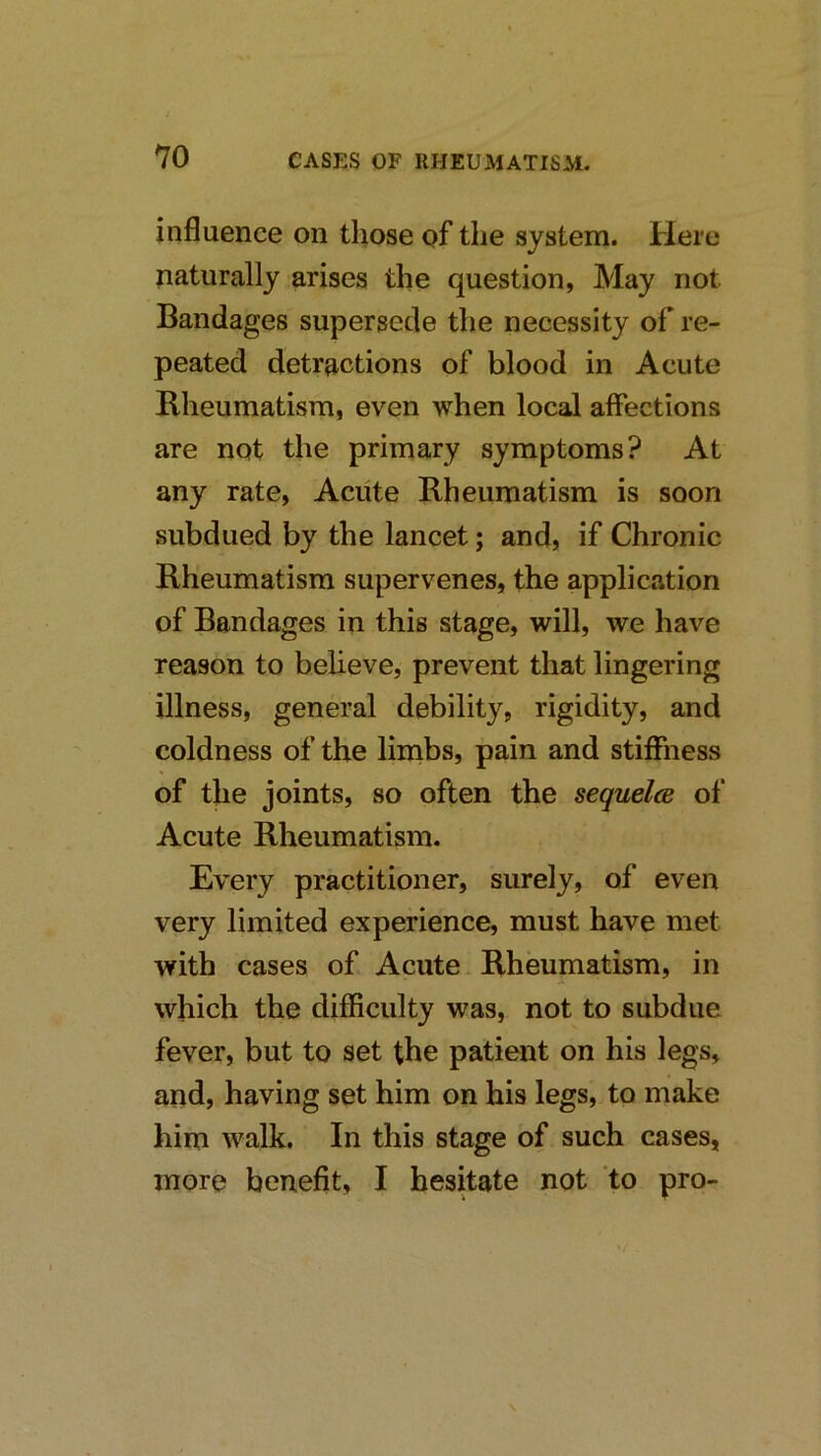 influence on those of the system. Here naturally arises the question, May not Bandages supersede the necessity of re- peated detractions of blood in Acute Rheumatism, even when local affections are not the primary symptoms? At any rate. Acute Rheumatism is soon subdued by the lancet; and, if Chronic Rheumatism supervenes, the application of Bandages in this stage, will, we have reason to believe, prevent that lingering illness, general debility, rigidity, and coldness of the limbs, pain and stiffness of the joints, so often the sequelce of Acute Rheumatism. Every practitioner, surely, of even very limited experience, must have met with cases of Acute Rheumatism, in which the difficulty was, not to subdue fever, but to set the patient on his legs, and, having set him on his legs, to make him walk. In this stage of such cases, more benefit, I hesitate not to pro-