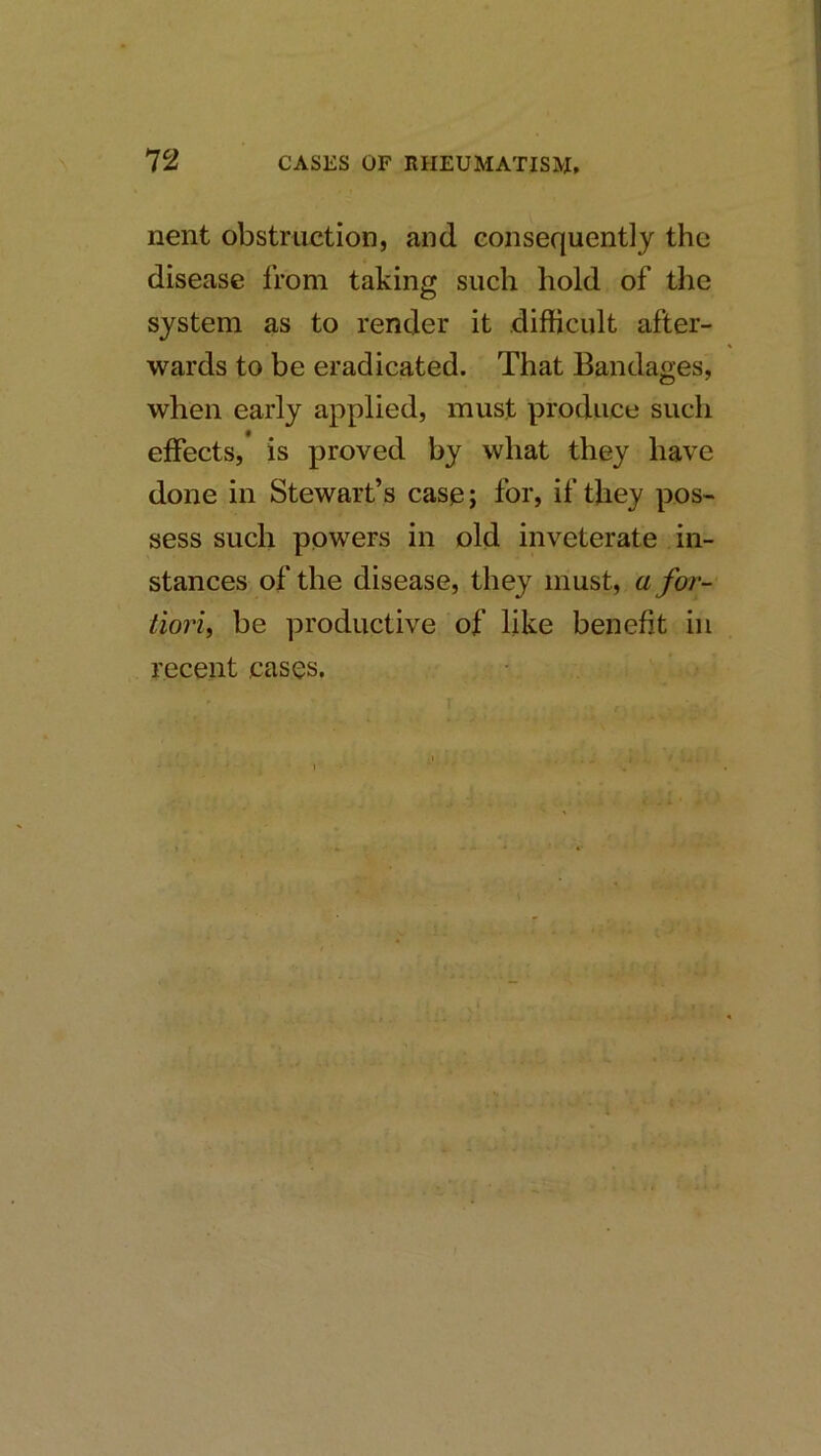 nent obstruction, and consequently the disease from taking such hold of the system as to render it difficult after- wards to be eradicated. That Bandages, when early applied, must produce such effects, is proved by what they have done in Stewart’s case j for, if they pos- sess such powers in old inveterate in- stances of the disease, they must, a for- tiori, be productive of like benefit in recent cases.