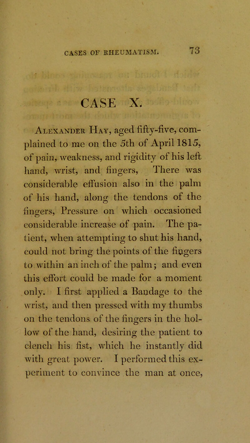 CASE X. Alexander Hay, aged fifty-five, com- plained to me on the 5th of April 1815, of pain, weakness, and rigidity of his left hand, wrist, and fingers. There was considerable effusion also in the palm of his hand, along the tendons of the fino;ers, Pressure on which occasioned considerable increase of pain. The pa- tient, when attempting to shut his hand, could not bring the points of the fingers to within an inch of the palm; and even this effort could be made for a moment only. I first applied a Bandage to the wrist, and then pressed with my thumbs on the tendons of the fingers in the hol- low of the hand, desiring the patient to clench his fist, which he instantly did with great power. I performed this ex- periment to convince the man at once.