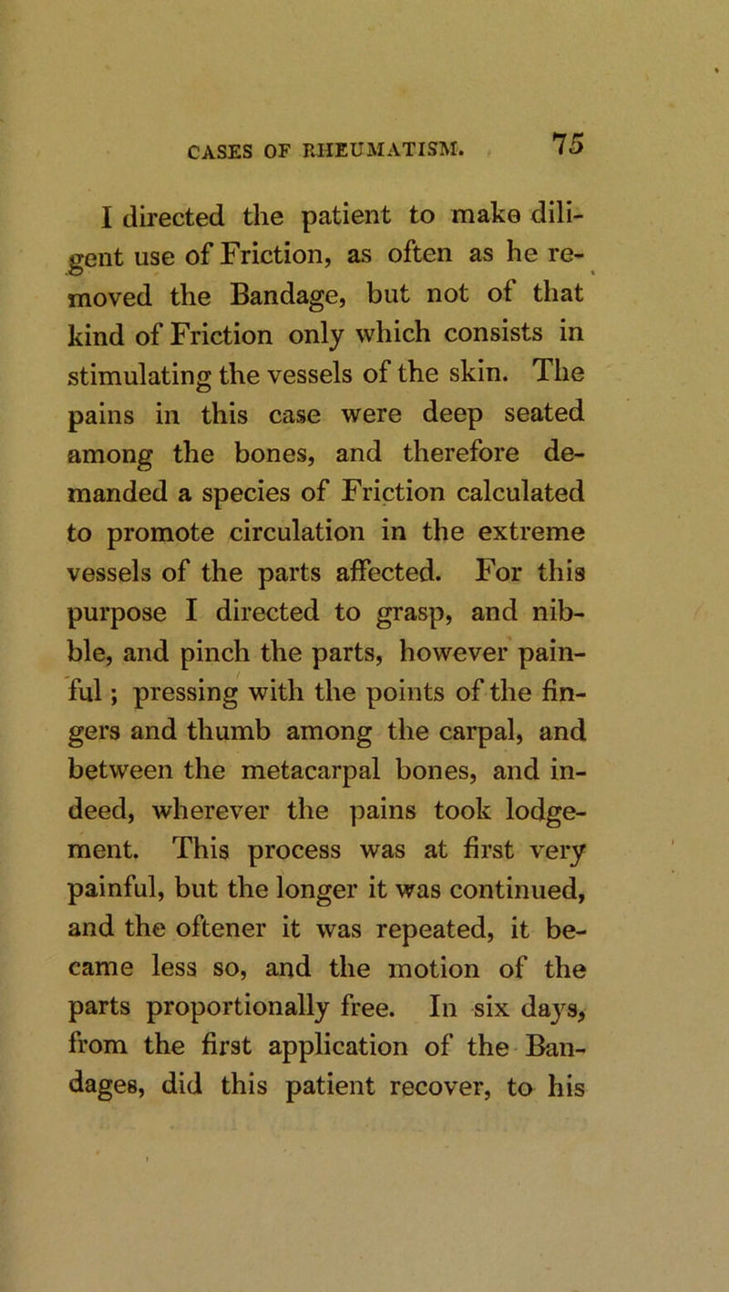 I directed the patient to make dili- gent use of Friction, as often as he re- moved the Bandage, but not of that kind of Friction only which consists in stimulating the vessels of the skin. The pains in this case were deep seated among the bones, and therefore de- manded a species of Friction calculated to promote circulation in the extreme vessels of the parts affected. For this purpose I directed to grasp, and nib- ble, and pinch the parts, however pain- ful ; pressing with the points of the fin- gers and thumb among the carpal, and between the metacarpal bones, and in- deed, wherever the pains took lodge- ment. This process was at first very painful, but the longer it was continued, and the oftener it was repeated, it be- came less so, and the motion of the parts proportionally free. In six daj^s, from the first application of the Ban- dages, did this patient recover, to his