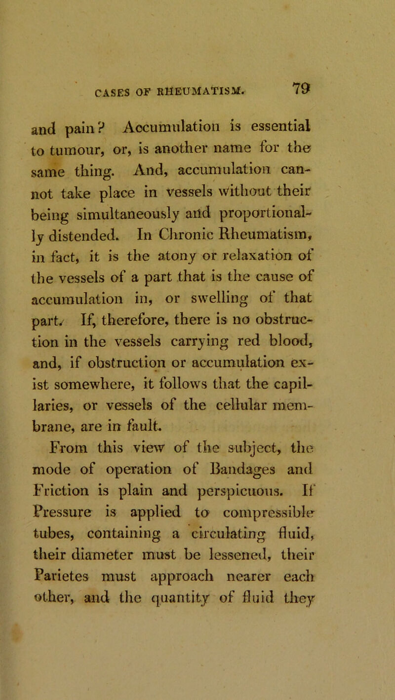 and pain? Accumulation is essential to tumour, or, is another name for the same thing. And, accumulation can- not take place in vessels without their being simultaneously aitd proportional- ly distended. In Clironic Rheumatism, in fact, it is the atony or relaxation of the vessels of a part that is the cause of accumulation in, or swelling of that part/ If, therefore, there is no obstruc- tion in the vessels carrying red blood, and, if obstruction or accumulation ex- ist somewhere, it follows that the capil- laries, or vessels of the cellular mem- brane, are in fault. From this vie^v of the subject, the mode of operation of Bandages and Friction is plain and perspicuous. If Pressure is applied to compressible tubes, containing a circulating fluid, their diameter must be lessened, their Parietes must approach nearer each other, and the quantity of fluid they