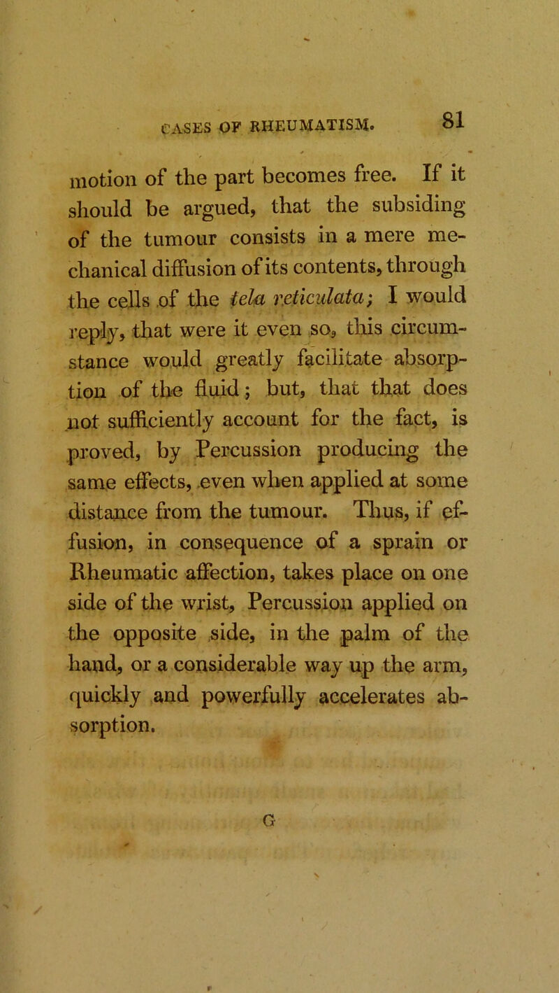 motion of the part becomes free. If it should be argued, that the subsiding of the tumour consists in a mere me- chanical diffusion of its contents, through the cells .of the telei r.eticulata; I would repliy, that were it even so, this circum- stance would greatly facilitate absoxp- tiou of th-e duid; but, that that does not sufficiently account for the fact, is proved, by Percussion producing the same effects, .even when applied at some distance from the tumour. Thus, if ef- fusion, in consequence of a sprain or Rheumatic affection, takes place on one side of the wrist. Percussion applied on the opposite side, in the palm of the hand, or a considerable way up the arm, quickly and powerfully accelerates ab- sorption. G r