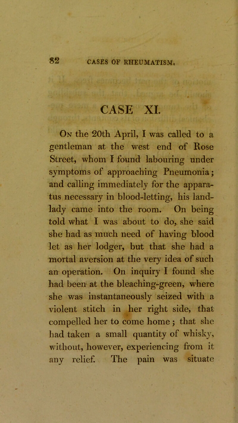 / 82 CASES OF RHEUMATISM, CASE XL On the 20th April, I was called to a gentleman at the west end of Rose Street, whom' I found labouring under symptoms of approaching Pneumonia; and calling immediately for the appara- tus necessary in blood-letting, his land- lady came into the room. On being told what I was about to do, she said she had as much need of having blood let as her lodger, but that she had a mortal aversion at the very idea of such an operation. On inquiry I found she had been' at the bleaching-green, where she was instantaneously seized with a violent stitch in her right side, that compelled her to come home ; that she had taken a small quantity of whisky, without, however, experiencing from it any relief. The pain was situate