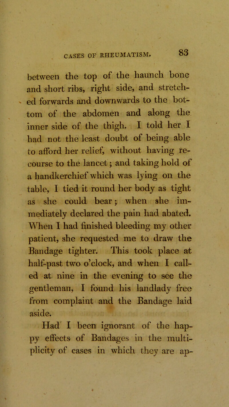 between the top of the haunch bone and short ribs, right side, and stretch- ' ed forwards and downwards to the bot- tom of the abdomen and along the inner side of the thigh. I told her I had not the least doubt of being able to afford her relief, without having re- course to the lancet; and taking hold of a handkerchief which was lying on the table, I tied it round her body as tight as she could bear; when she im- mediately declared the pain had abated. When I had finished bleeding my other patient, she requested me to draw the Bandage tighter. This took place at half-past two o’clock, and when I call- ed at nine in the evening to see the gentleman, I found his landlady free from complaint and the Bandage laid aside. Had I been ignorant of the hap- py effects of Bandages in the multi- plicity of cases in which they are ap-