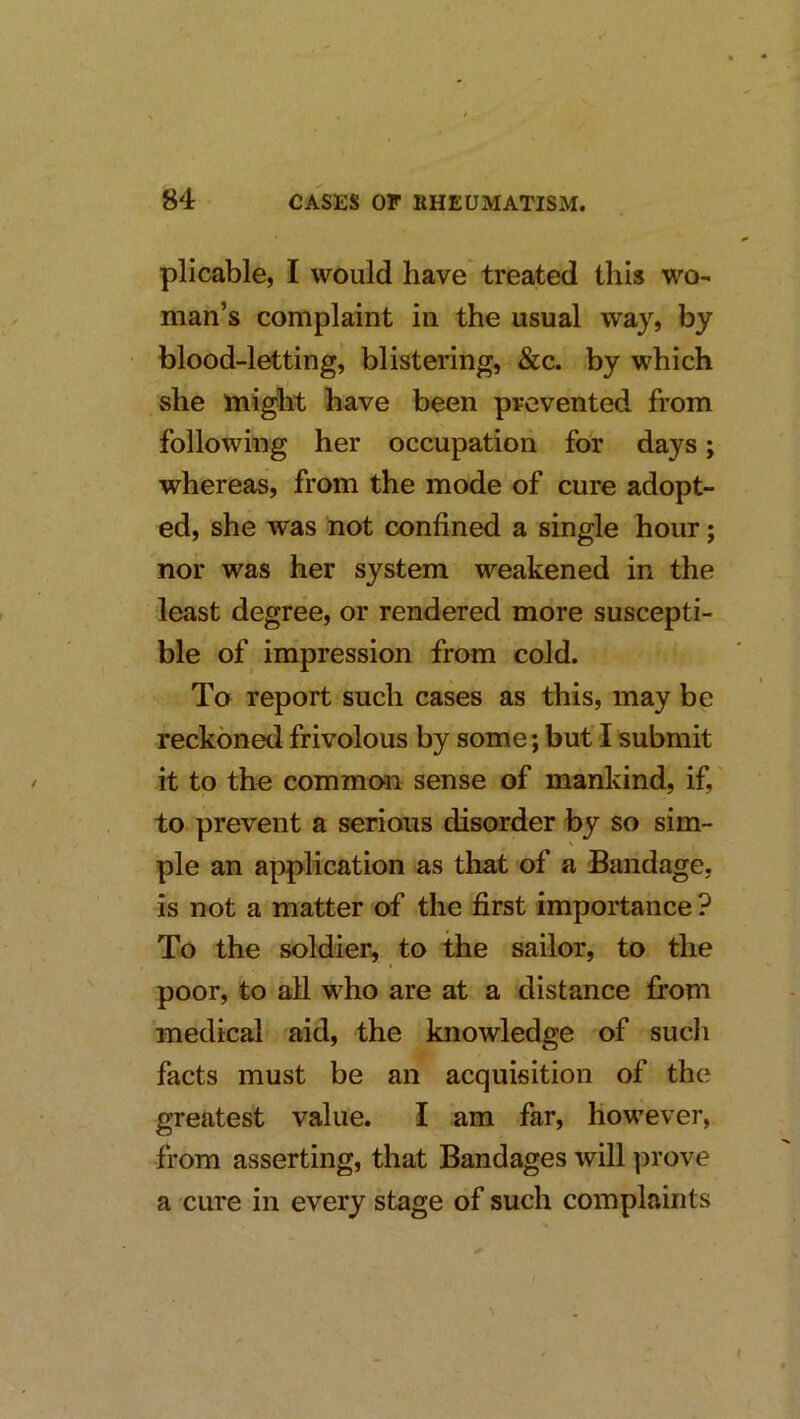 pli cable, I would have treated this wo- man’s complaint in the usual way, by blood-letting, blistering, &c. by which j she might have been prevented from following her occupation for days; whereas, from the mode of cure adopt- ed, she was not confined a single hour; nor was her system weakened in the least degree, or rendered more suscepti- ble of impression from cold. To report such cases as this, may be reckoned frivolous by some; but I submit it to the common sense of mankind, if, to prevent a serious disorder by so sim- ple an application as that of a Bandage, is not a matter of the first importance ? To the soldier, to the sailor, to the poor, to all who are at a distance from medical aid, the knowledge of sucli facts must be an acquisition of the greatest value. I am far. However, from asserting, that Bandages will prove a cure in every stage of such complaints