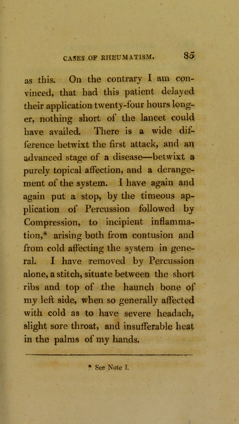 as this. On the contrary I am con- vinced, that had this patient delayed their application twenty-four hours long- er, nothing short of the lancet could have availed. There is a wide dif- ference betwixt the first attack, and an advanced stage of a disease—betwixt a purely topical affection, and a derange- ment of the system. I have again and again put a stop, by the timeous ap- plication of Percussion followed by Compression, to incipient inflamma- tion,* arising both from contusion and from cold affecting the system in gene- ral. I have removed by Percussion alone, a stitch, situate between the short ribs and top of the haunch bone of my left side, when so generally affected with cold as to have severe headach, slight sore throat, and insufferable heat in the palms of my hands. * See Note I.