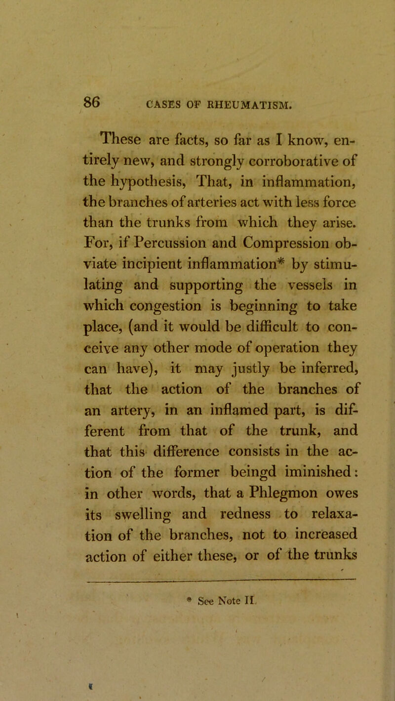 These are facts, so far as I know, en- tirely new, and strongly corroborative of the hypothesis, That, in inflammation, the branches of arteries act with less force than the trunks from which they arise. For, if Percussion and Compression ob- viate incipient inflammation* by stimu- lating and supporting the vessels in which congestion is beginning to take place, (and it would be difficult to con- ceive any other mode of operation they can have), it may justly be inferred, that the action of the branches of an artery, in an inflamed part, is dif- ferent from that of the trunk, and that this difference consists in the ac- tion of the former beingd iminished: in other words, that a Phlegmon owes its swelling and redness to relaxa- tion of the branches, not to increased action of either these, or of the trunks * See Note II, t
