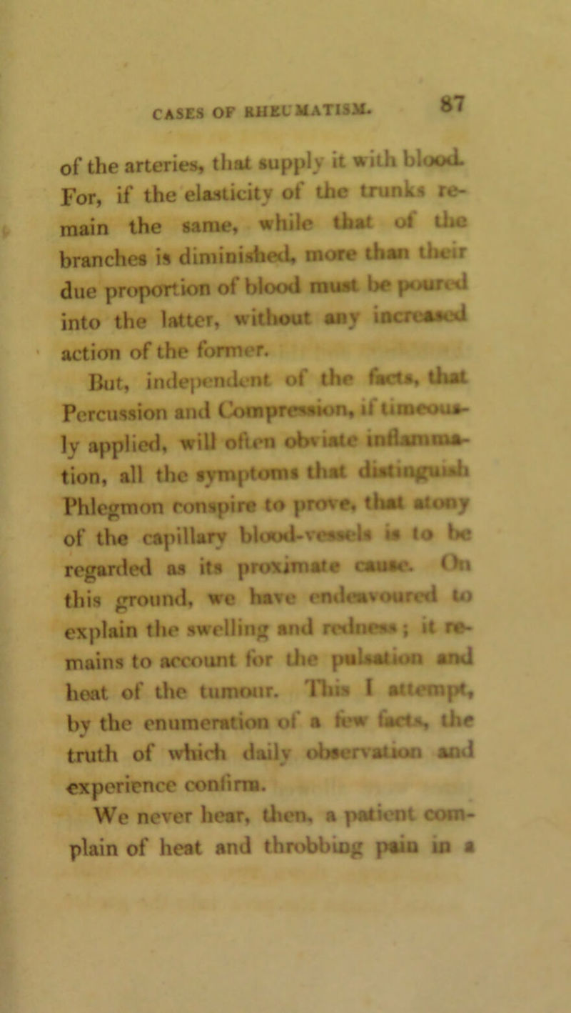 of the arteries, that supply it with blood. ' For, if the elasticity of the trunks re- main the same, while that of the branches is diminished, more than their due proportion of blood rauat be poured into the latter, without any iocreoaed * action of the former. But, inde]>cndcnt of the fiKta, that Percussion and Compresaion, if timeoua- ly applied, will often obviate indamina- tion, all the symptomt that diaciii|(uiali Phlcjjmon conspire to prove, that atoay of the capillary blood-veaaeU ia to be regardeii as its proximate cauae. On this ^oiind, wc have i^dcmvoured to explain the swellinj^ and rwineaa; it re- mains to account for the pulsation and boat of the tumour. Tliis I attempt, bv the enumeration of a lew tacts the truth of which daily obaer^aiion and experience confima. We never hear, then, a patient com- plain of heat and throbbiog pain io a