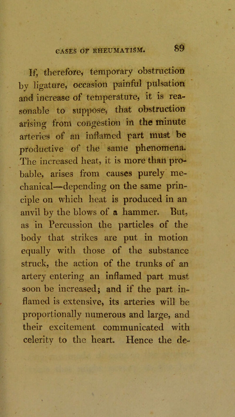 If, therefore, temporary obstruction by ligature, occasion painful pulsation and increase of tetnperature, it is rea- sonable to suppose, that obstruction arising from congestion in the liiinute arteries of an inflamed part must be productive of the same phenomena. .The increased lieat, it is more than pro- bable, arises from causes purely' me- chanical—depending on the same prin- ciple on which heat is produced in an anvil by the blows of a hammer. But, as in Percussion the particles of the body that strikes are put in motion equally with those of the substance struck, the action of the trunks of an artery entering an inflamed part must soon be increased; and if the part in- flamed is extensive, its arteries will be proportionally numerous and large, and their excitement communicated with celerity to the heart. Hence the de-