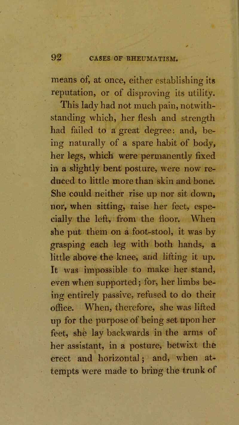 means of, at once, either establishing its reputation, or of disproving its utility. This lady had not much pain, notwith- standing which, her flesh and strength had failed to a great degree: and, be- ing naturally of a spare habit of body, her legs, which were permanently fixed in a slightly bent posture, were now re- duced to little more than skin and bone. She could neither rise up nor sit down, nor, when sitting, raise her feet, espe- cially the left, from the floor. When she put them on a foot-stool, it was by grasping each leg with both hands, a little above the knee, and lifting it up. It was impossible to make her stand, even when supported; for, her limbs be- ing entirely passive, refused to do their office. When, therefore, she was lifted up for the purpose of being set upon her feet, she lay backwards in the arms of her assistant, in a posture, betwixt the erect and horizontal; and, when at- ' tempts were made to bring the trunk of