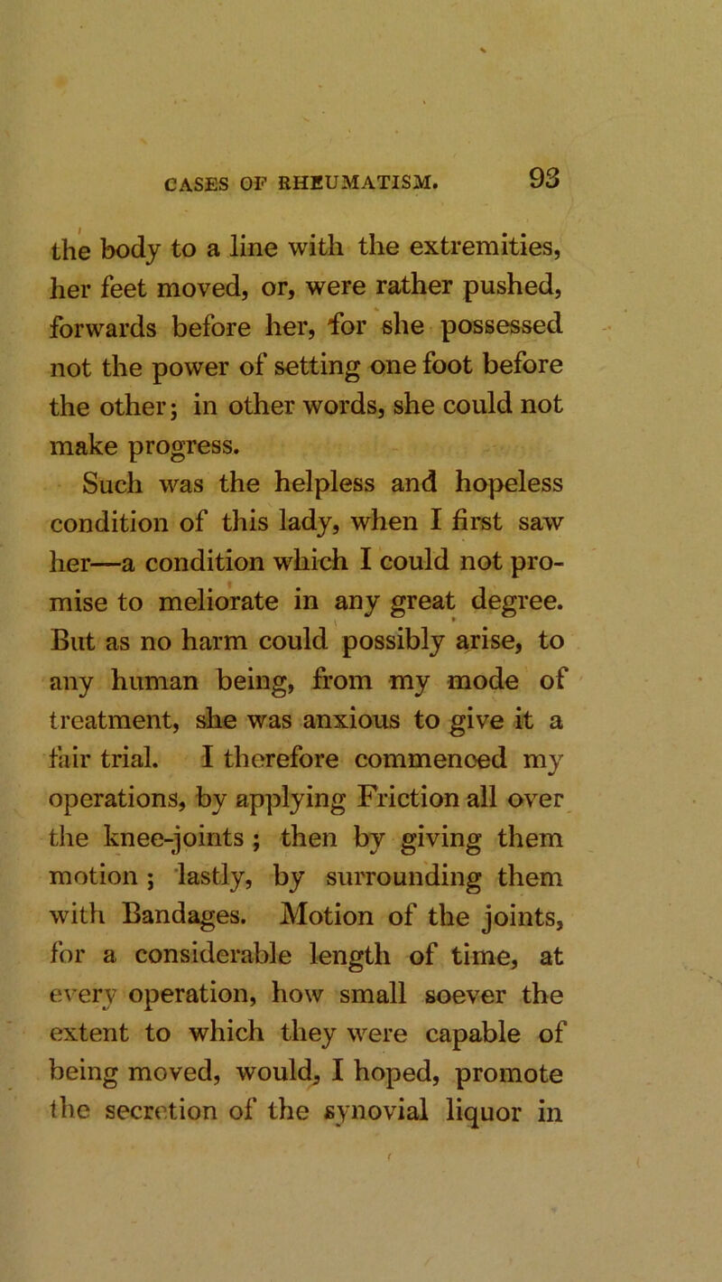 the body to a line with the extremities, her feet moved, or, were rather pushed, forwards before her, for she possessed not the power of setting one foot before the other; in other words, she could not make progress. Such was the helpless and hopeless condition of this lady, when I first saw her—a condition which I could not pro- mise to meliorate in any great degree. But as no harm could possibly arise, to any human being, from my mode of treatment, she was anxious to give it a fair trial. 1 therefore commenced my operations, by applying Friction all over the knee-joints ; then by giving them motion; 'lastly, by surrounding them with Bandages. Motion of the joints, for a considerable length of time, at every operation, how small soever the extent to which they were capable of being moved, would^ I hoped, promote the secretion of the synovial liquor in