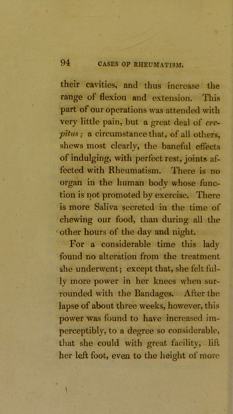 their cavities, and thus increase the range of flexion and extension. This part of our operations was attended with very little pain, but a great deal of cre- pitus ; a circumstance that, of all others, shews most clearly, the baneful eftects of indulging, with perfect rest, joints^ af- fected with Rheumatism. There is no organ in the human body whose func- tion is not promoted by exercise. There is more Saliva secreted in the time of chewing our food, than during all the ^ other hours of the day and night. For a considerable time this lady found no alteration from the treatment she underwent; except that, she felt ful- ly more power in her knees when sur- rounded with the Bandages. After the lapse of about three weeks, however, this power was found to have increased im- perceptibly, to a degree so considerable, that she could with great facility, lift her left foot, even to the height of more