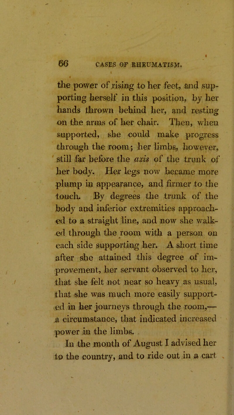 t < the power of rising to her feet, and sup- porting hei’self in this position, by her hands thrown behind her, and resting on the anus of her chair. Then, when supported, she could make progress through the room; her limbs, however, ' still far before the axis of the trunk of her body. Her legs now became more plump in appearance, and firmer to the touclu By degrees the trunk of the body and inferior extremities approacli- ed to a straight line, and now she walk- ed through the room with a person on each side supporting her. A short time after she attained this degree of im- provement, her servant observed to her, that she felt not near so heavy as usual, that «he was much more easily suppoit- ,ed in her journeys through the room,— a circumstance, that indicated increased > power in the limbs. In the month of August I advised her to the country, and to ride out in a cart .