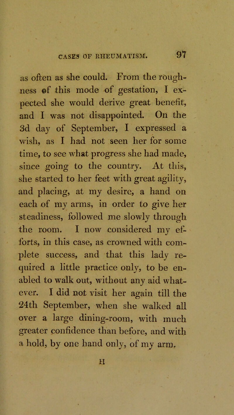 as often as she could. From the rough- ness ©f this mode of gestation, I ex- pected she would derive great benefit, and I was not disappointed. On the 3d day of September, I expressed a wish, as I had not seen her for some time, to see what progress she had made, since going to the country. At this, she started to her feet with great agility, and placing, at my desire, a hand on each of my arms, in order to give her steadiness, followed me slowly through the room. I now considered my ef- forts, in this case, as crowned with com- plete success, and that this lady re- quired a little practice only, to be en- abled to walk out, without any aid what- ever. I did not visit her again till the 24th September, when she walked all over a large dining-room, with much greater confidence than before, and with a hold, by one hand only, of my arm. H