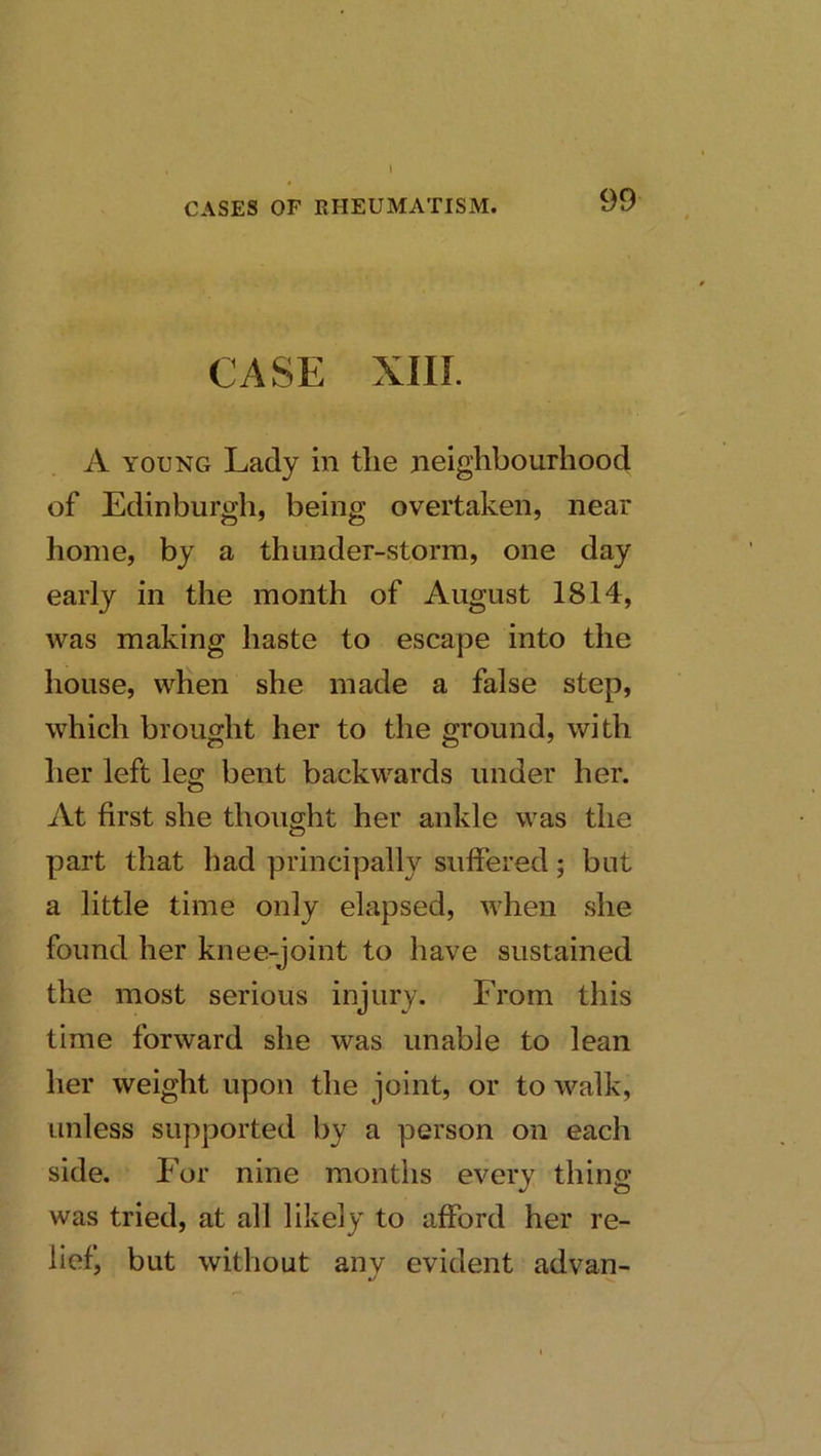 CASE xm. A YOUNG Lady in the neighbourhood of Edinburgh, being overtaken, near home, by a thunder-storm, one day early in the month of August 1814, was making haste to escape into the house, when she made a false step, which brought her to the ground, with her left leg bent backwards under her. At first she thought her ankle was the part that had principally suffered; but a little time only elapsed, when she found her knee-joint to have sustained the most serious injury. From this time forward she was unable to lean her weight upon the joint, or to walk, unless supported by a person on each side. For nine months every thing was tried, at all likely to afford her re- lief, but without any evident advan-