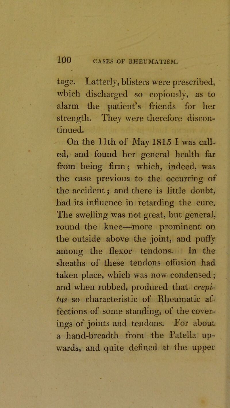tage. Latter!}'', blisters were prescribed, which discharged so copiously, as to alarm the patient’s friends for her strength. They were therefore discon- tinued. - On the 11th of May 1815 I was call- ed, and found her general health far from being firm; which, indeed, was the case previous to the occurring of the accident; and there is little doubt, had its influence in retarding the cure. The swelling was not great, but general, round the knee—more prominent on the outside above the joint, and puffy among the flexor tendons. In the sheaths of these tendons effusion had taken place, which was now condensed; and when rubbed, produced that crepi- tus so characteristic of Rheumatic af- fections of some standing, of the cover- ings of joints and tendons. For about a hand-breadth from the Patella up- wards, and quite defined at the upper