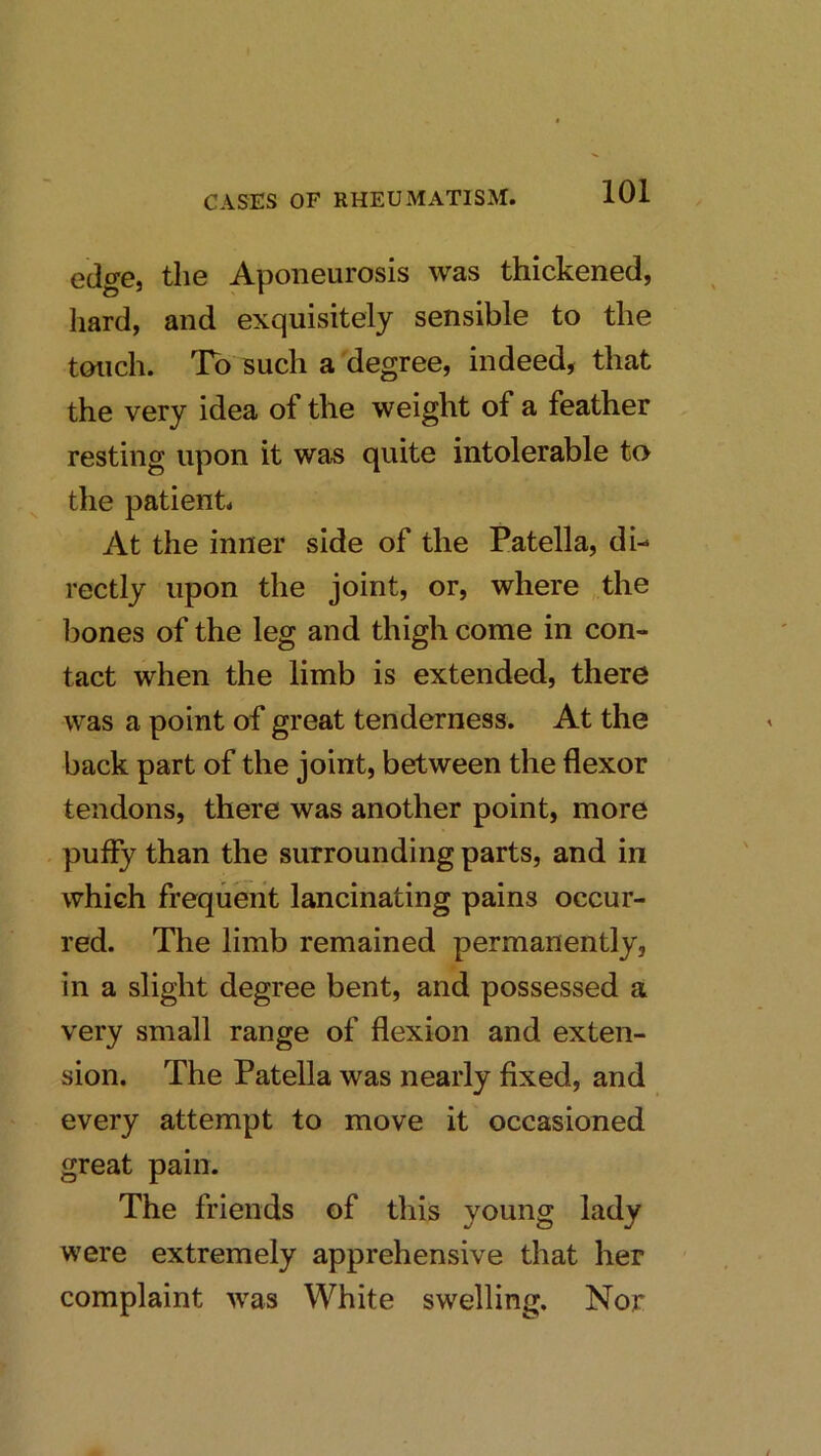 edge, the Aponeurosis was thickened, hard, and exquisitely sensible to the touch. To such a degree, indeed, that the very idea of the weight of a feather resting upon it was quite intolerable to the patient. At the inner side of the Patella, di- rectly upon the joint, or, where the liones of the leg and thigh come in con- tact when the limb is extended, there was a point of great tenderness. At the back part of the joint, between the flexor tendons, there was another point, more puffy than the surrounding parts, and in which frequent lancinating pains occur- red. The limb remained permanently, in a slight degree bent, and possessed a very small range of flexion and exten- sion. The Patella was nearly fixed, and every attempt to move it occasioned great pain. The friends of tliis young lady were extremely apprehensive that her complaint was White swelling. Nor
