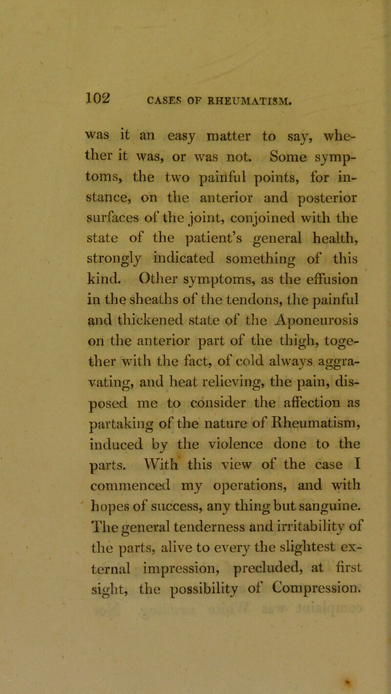 was it an easy matter to say, whe- ther it was, or was not. Some symp- toms, the two painful points, for in- stance, on the anterior and posterior surfaces of the joint, conjoined with the state of the patient’s general health, strongly indicated something of this kind. Other symptoms, as the effusion in the sheaths of the tendons, the painful and thickened state of the Aponeurosis on the anterior part of the thigh, toge- ther with the fact, of cold always aggra- vating, and heat relieving, the pain, dis- posed me to consider the affection as partaking of the nature of Rheumatism, induced by the violence done to the parts. With this view of the case I commenced my operations, and with hopes of success, any thing but sanguine. The general tenderness and irritability of the parts, alive to every the slightest ex- ternal impression, precluded, at first sight, the possibility of Compression.