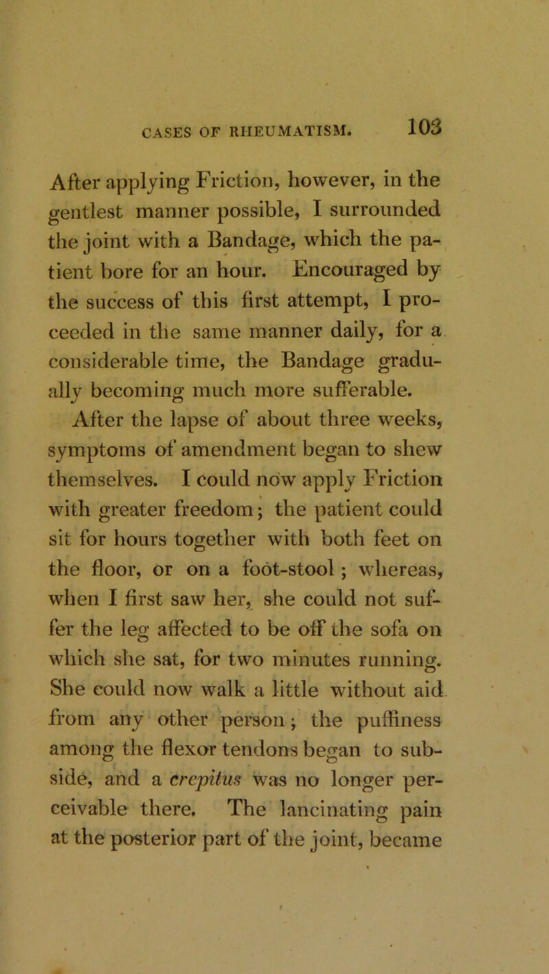 After applying Friction, however, in the gentlest manner possible, I surrounded the joint with a Bandage, which the pa- tient bore for an hour. Encouraged by the success of this first attempt, I pro- ceeded in the same manner daily, for a considerable time, the Bandage gradu- ally becoming much more sufferable. After the lapse of about three weeks, symptoms of amendment began to shew themselves. I could now apply Friction with greater freedom; the patient could sit for hours together with both feet on the floor, or on a foot-stool; whereas, when I first saw her, she could not suf- fer the leg affected to be off the sofa on which she sat, for two minutes running. She could now walk a little without aid from any other person; the pufliness among the flexor tendons began to sub- side, and a crepitus was no longer per- ceivable there. The lancinating pain at the posterior part of the joint, became