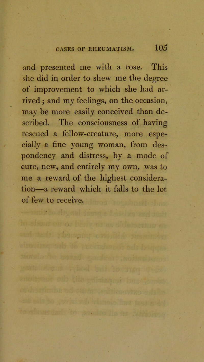 and presented me with a rose. This she did in order to shew me the degree of improvement to which she had ar- rived ; and my feelings, on the occasion, may be more easily conceived than de- scribed. The consciousness of having rescued a fellow-creature, more espe- cially a fine young woman, from des- pondency and distress, by a mode of cure, new, and entirely my own, was to me a reward of the highest considera- tion—a reward which it falls to the lot of few to receive.