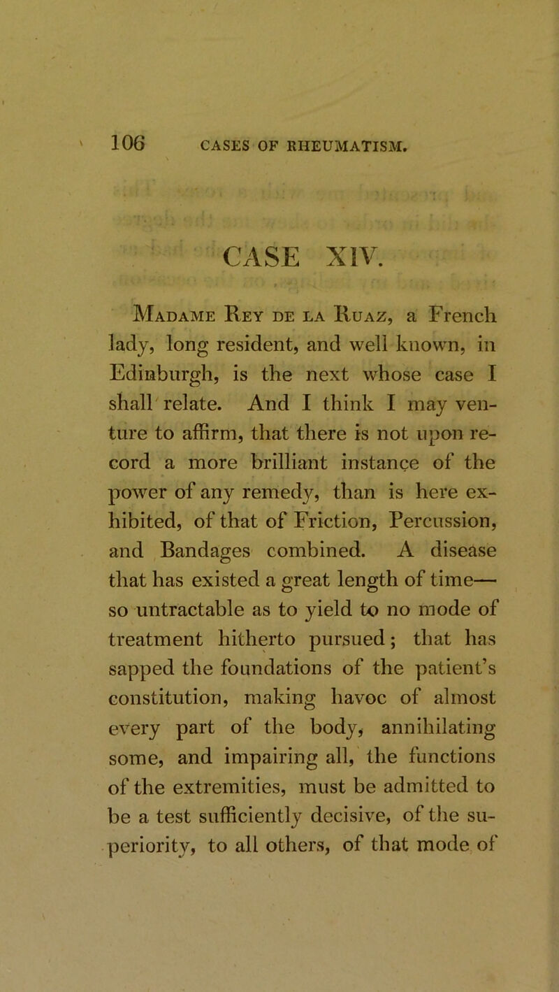 CASE XIV. Madame Rey de la Ruaz, a French lady, long resident, and well known, in Edinburgh, is the next whose case I shall relate. And I think I may ven- ture to affirm, that there is not upon re- cord a more brilliant instance of the power of any remedy, than is here ex- hibited, of that of Friction, Percussion, and Randages combined. A disease that has existed a great length of time— so untractable as to yield to no mode of treatment hitherto pursued; that has sapped the foundations of the patient’s constitution, making havoc of almost every part of the body^ annihilating some, and impairing all, the functions of the extremities, must be admitted to be a test sufficiently decisive, of the su- periority, to all others, of that mode of