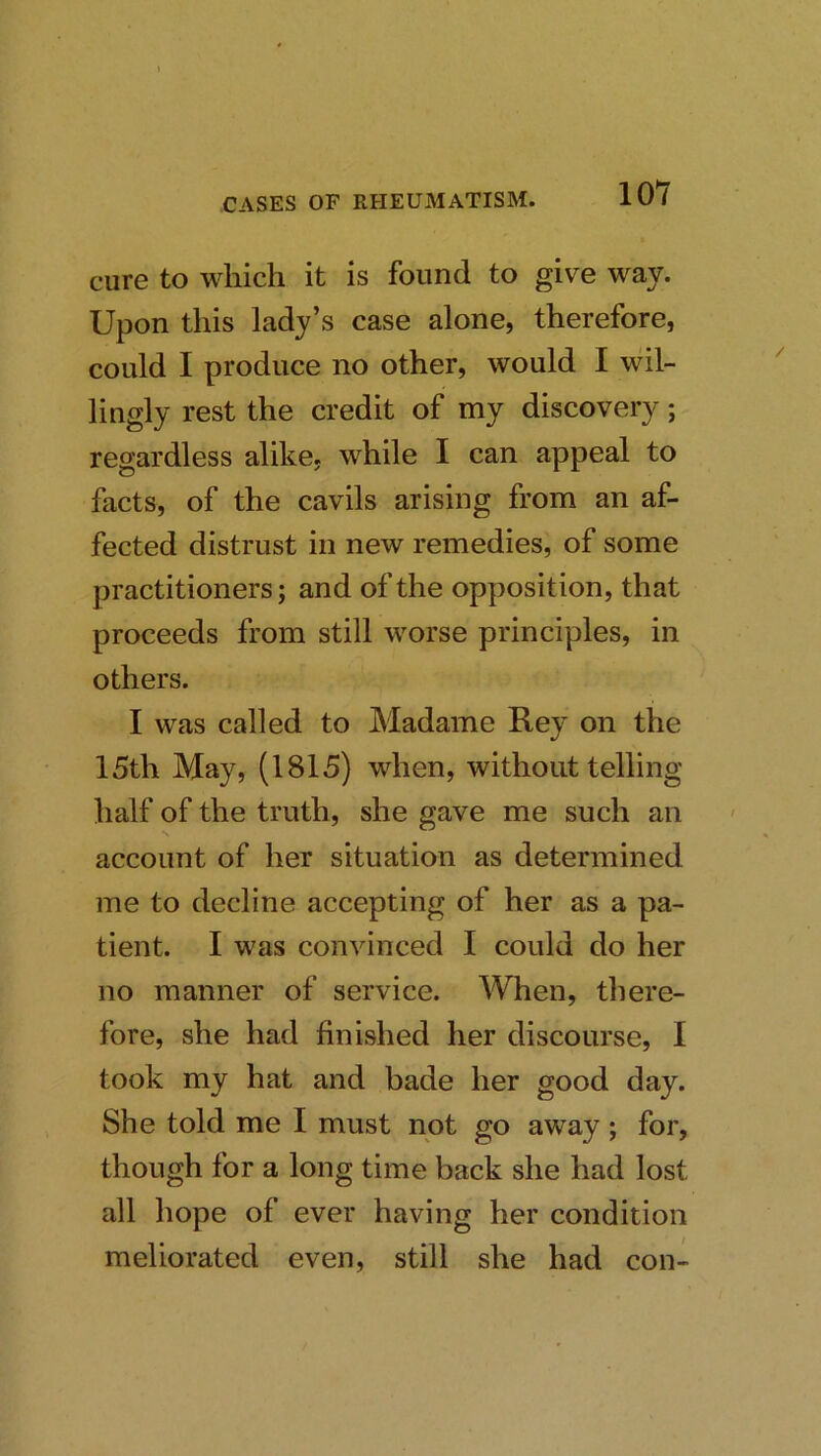cure to which it is found to give way. Upon this lady’s case alone, therefore, could I produce no other, would I wil- lingly rest the credit of my discovery; regardless alike, while I can appeal to facts, of the cavils arising from an af- fected distrust in new remedies, of some practitioners; and of the opposition, that proceeds from still worse principles, in others. I was called to Madame Rey on the 15th May, (1815) when, without telling half of the truth, she gave me such an account of her situation as determined me to decline accepting of her as a pa- tient. I was convinced I could do her no manner of service. When, there- fore, she had finished her discourse, I took my hat and bade her good day. She told me I must not go away; for, though for a long time back she had lost all hope of ever having her condition meliorated even, still she had con-