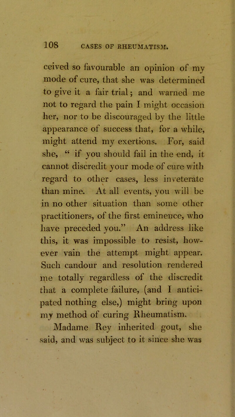 ceived so favourable an opinion of my mode of cure, that she was determined to give it a fair trial; and warned me not to regard the pain I might occasion her, nor to be discouraged by the little appearance of success that, for a while, might attend my exertions. For, said she, “ if you should fail in the -end, it cannot discredit your mode of cure v/ith regard to other cases, less inveterate than mine. At all events, you will be in no other situation than some other practitioners, of the first eminence, who have preceded you.” An address like this, it was impossible to resist, how- ever vain the attempt might appear. Such candour and resolution rendered me totally regardless of the discredit tliat a complete failure, (and I antici- pated nothing else,) might bring upon my method of curing Rheumatism. Madame Rey inlierited gout, she said, and was subject .to it since she was