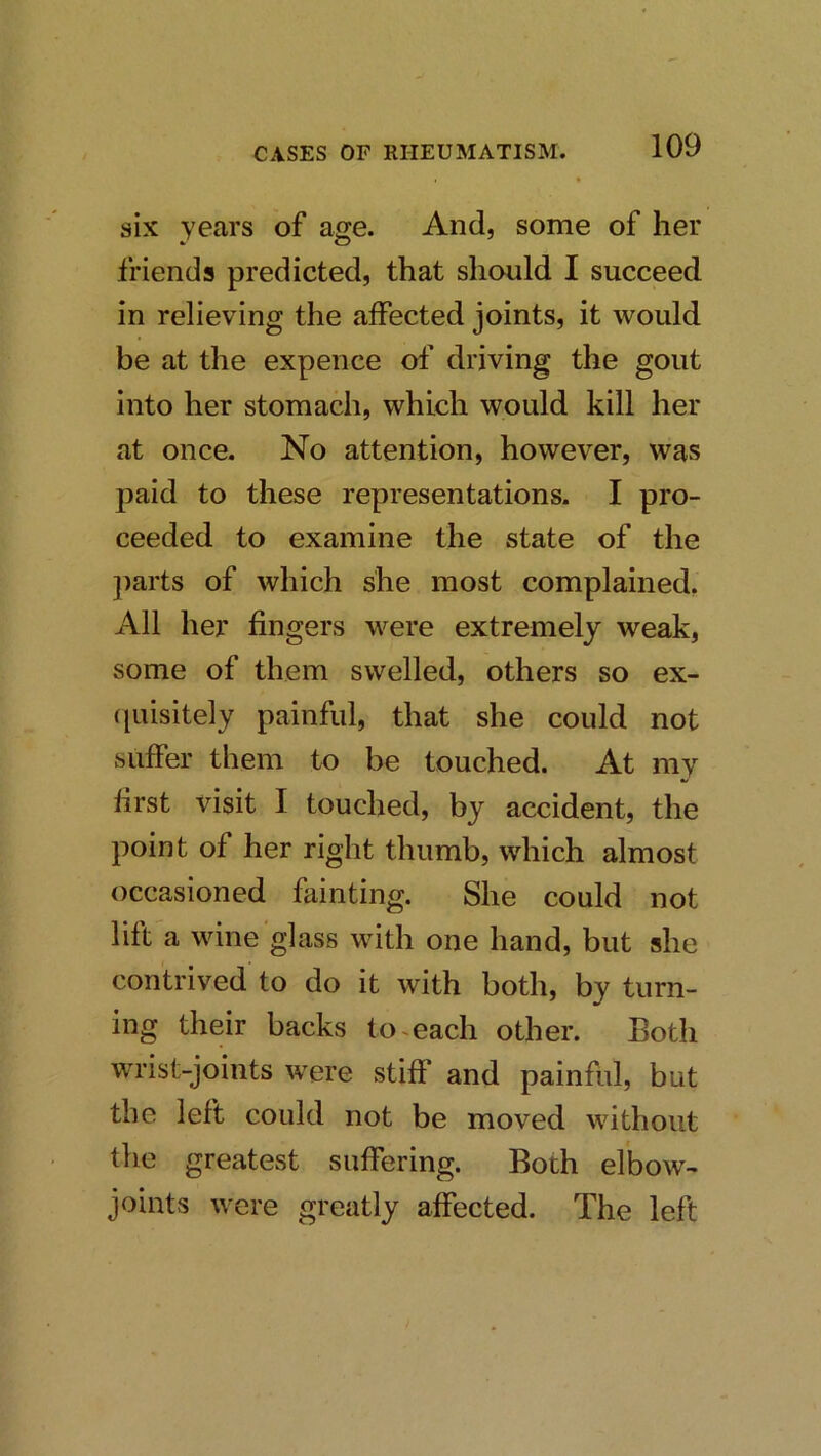 six Yuars of age. And, some of her friends predicted, that should I succeed in relieving the affected joints, it would be at the expence ol’ driving the gout into her stomach, which would kill her at once. No attention, however, was paid to these representations. I pro- ceeded to examine the state of the ])arts of which she most complained. All her fingers were extremely weak, some of them swelled, others so ex- quisitely painful, that she could not suffer them to be touched. At my first visit I touched, by accident, the point of her right thumb, which almost occasioned fainting. She could not lift a wine glass with one hand, but she contrived to do it with both, by turn- ing their backs to >each other. Both wrist-joints were stiff and painful, but the left could not be moved without the greatest suffering. Both elbow- joints were greatly affected. The left