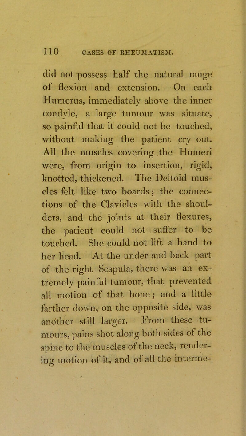 did not possess half the natural range of flexion and extension. On each Humerus, immediately above the inner condyle, a large tumour was situate, so painful that it could not be touched, without making the patient cry out. All the muscles covering the Humeri were, from origin to insertion, rigid, knotted, thickened. The Deltoid mus- cles felt like two boards; the connec- tions of the Clavicles with the shoul- ders, and the joints at their flexures, the patient could not suffer to be touched. She could not lift a hand to her head. At the under and back part of the right Scapula, there was an ex- tremely painful tumour, that prevented all motion of that bone; and a little farther down, on the opposite side, was another still larger. From these tu- mours, pains shot along both sides of the spine to the muscles of the neck, render- ing motion of it, and of all the interme-