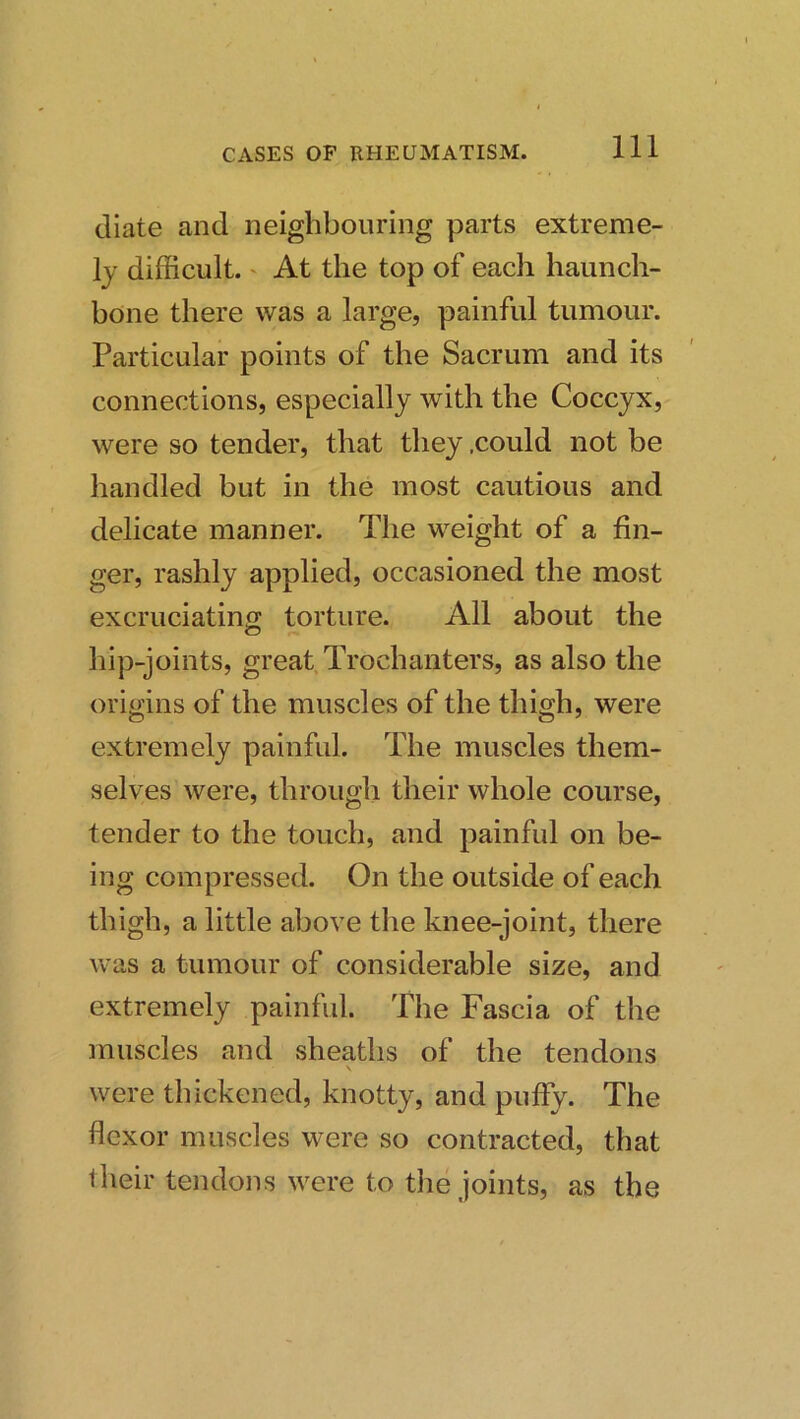 diate and neighbouring parts extreme- ly difficult.' At the top of each haunch- bone there was a large, painful tumour. Particular points of the Sacrum and its connections, especially with the Coccyx, were so tender, that they .could not be handled but in the most cautious and delicate manner. The weight of a fin- ger, rashly applied, occasioned the most excruciatino; torture. All about the hip-joints, great Trochanters, as also the origins of the muscles of the thigh, were extremely painful. The muscles them- selves were, through their whole course, tender to the touch, and painful on be- ing compressed. On the outside of each thigh, a little above the knee-joint, there was a tumour of considerable size, and extremely painful. The Fascia of the muscles and sheaths of the tendons \ were thickened, knotty, and puffy. The flexor muscles were so contracted, that their tendons were to the joints, as the