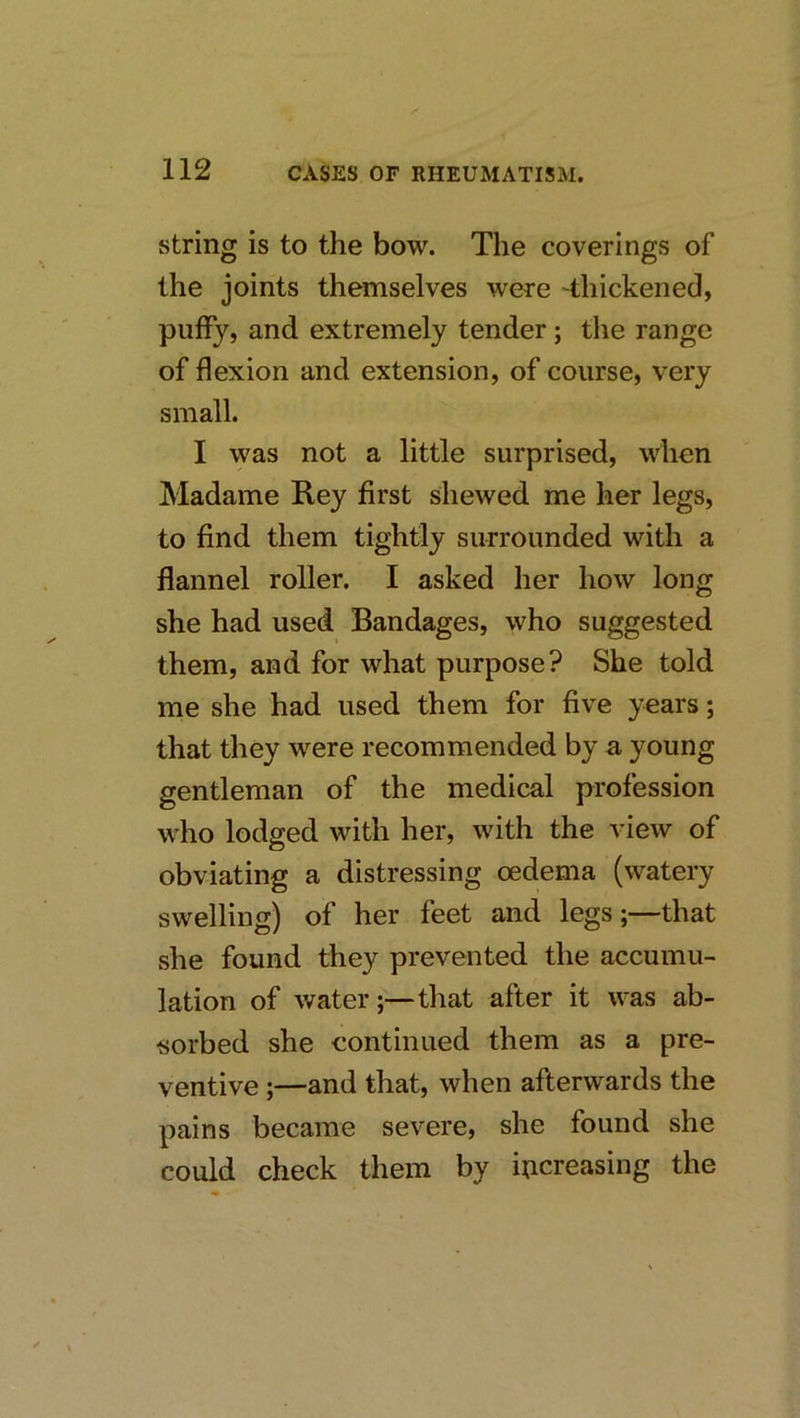 string is to the bow. The coverings of the joints themselves were 'thickened, puffy, and extremely tender; the range of flexion and extension, of course, very small. I was not a little surprised, when Aladame Rey first shewed me her legs, to find them tightly surrounded with a flannel roller. I asked her how long she had used Bandages, who suggested them, and for what purpose? She told me she had used them for five years; that they were recommended by a young gentleman of the medical profession w'ho lodged with her, with the view of obviating a distressing oedema (watery swelling) of her feet and legs;—that she found they prevented the accumu- lation of water;—that after it was ab- sorbed she continued them as a pre- ventive ;—and that, when afterwards the pains became severe, she found she could check them by increasing the