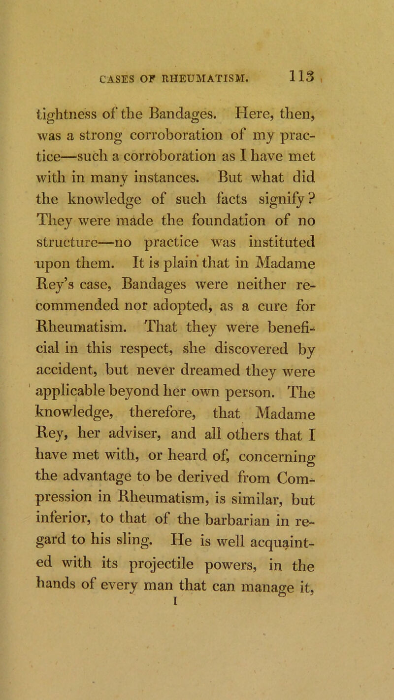 tightness of the Bandages. Here, then, was a strong corroboration of my prac- tice—such a corroboration as I have met with in many instances. But what did the knowledge of such facts signify? They were made the foundation of no structure—no practice was instituted upon them. It is plain that in Madame Bey’s case. Bandages were neither re- commended nor adopted, as a cure for Rheumatism. That they were benefi- cial in this respect, she discovered by accident, but never dreamed they were ' applicable beyond her own person. The knowledge, therefore, that Madame Bey, her adviser, and all others that I have met with, or heard of, concerning the advantage to be derived from Com- pression in Rheumatism, is similar, but inferior, to that of the barbarian in re- gard to his sling. He is well acquaint- ed with its projectile powers, in the hands of every man that can manage it,