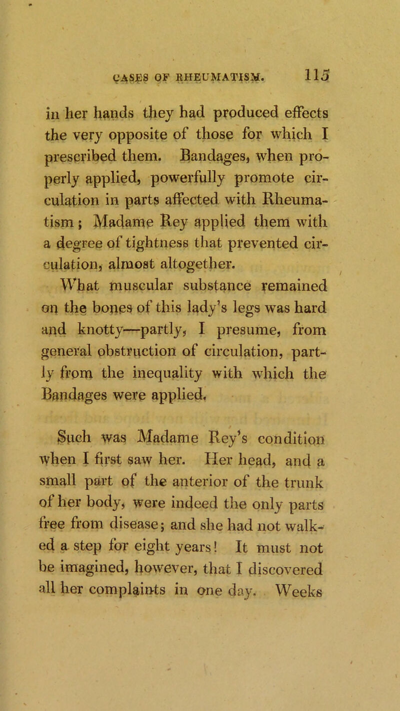 ill her hands they had produced effects the very opposite of those for which I prescribed them. Elandages, when pro- perly applied, powerfully promote cir- culation in parts affected with Rheuma- tism ; Madame Rey applied them with a degree of tightness that prevented cir- culation, almost altogether. What muscular substance remained on the bones of this lady’s legs was hard and knotty—partly, I presume, from general obstruction of circulation, part- ly from the inequality with which the Bandages were applied. 3uch was Madame Key’s condition when I first saw her. tier head, and a small part of the anterior of the trunk of her body, were indeed the only parts free from disease; and she had not walk- ed a step for eight years! It must not be imagined, however, that I discovered all her complaints in one day. Weeks