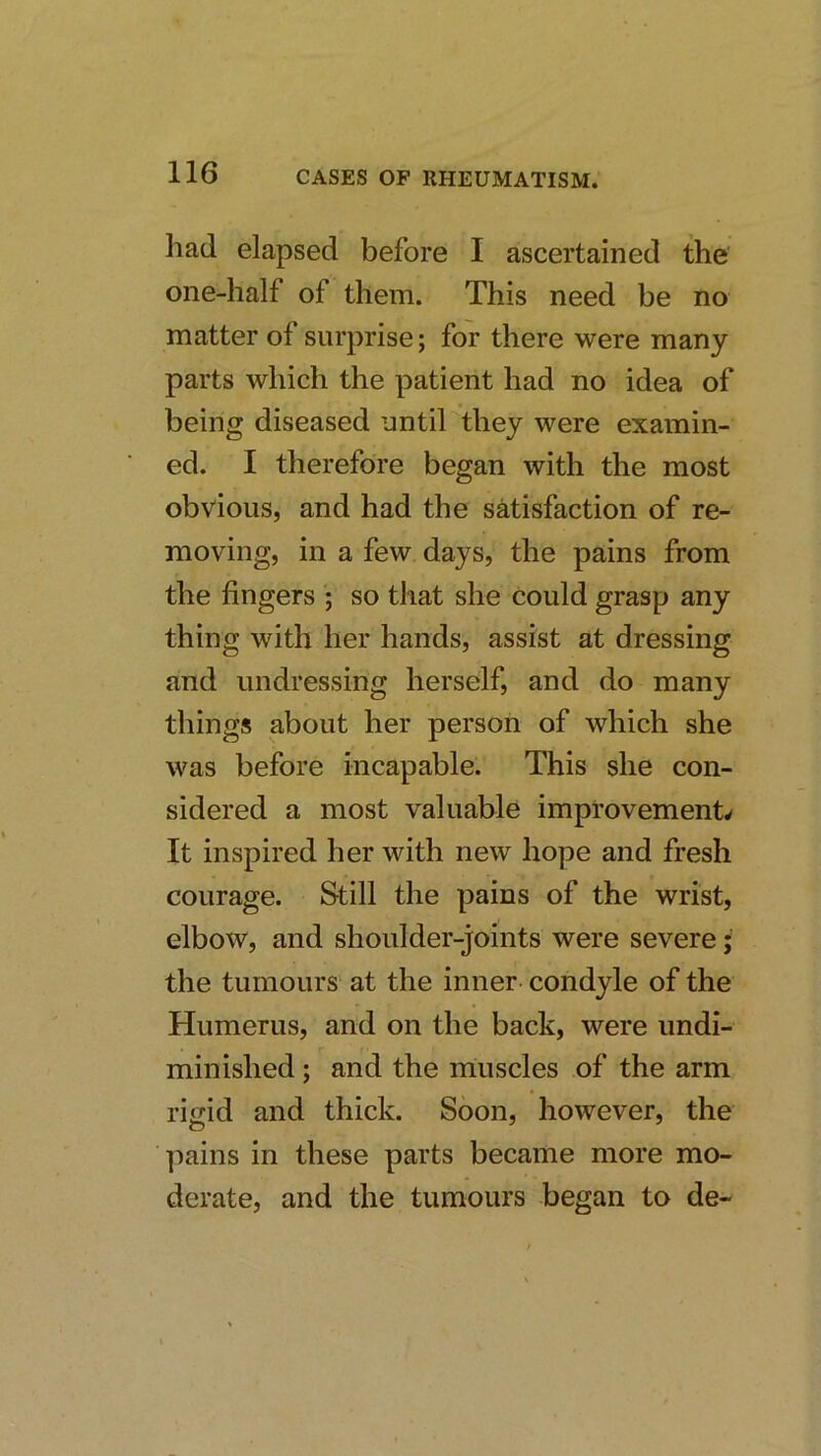 had elapsed before I ascertained the one-half of them. This need be no matter of surprise; for there were many parts which the patient had no idea of being diseased until they were examin- ed. I therefore began with the most obvious, and had the satisfaction of re- moving, in a few days, the pains from the fingers ; so that she could grasp any thing with her hands, assist at dressing and undressing herself, and do many things about her person of which she was before incapable. This she con- sidered a most valuable improvements It inspired her with new hope and fresh courage. Still the pains of the wrist, elbow, and shoulder-joints were severe the tumours at the inner condyle of the Humerus, and on the back, were undi- r minished; and the iriuscles of the arm rijiid and thick. Soon, however, the ]iains in these parts became more mo- derate, and the tumours began to de-