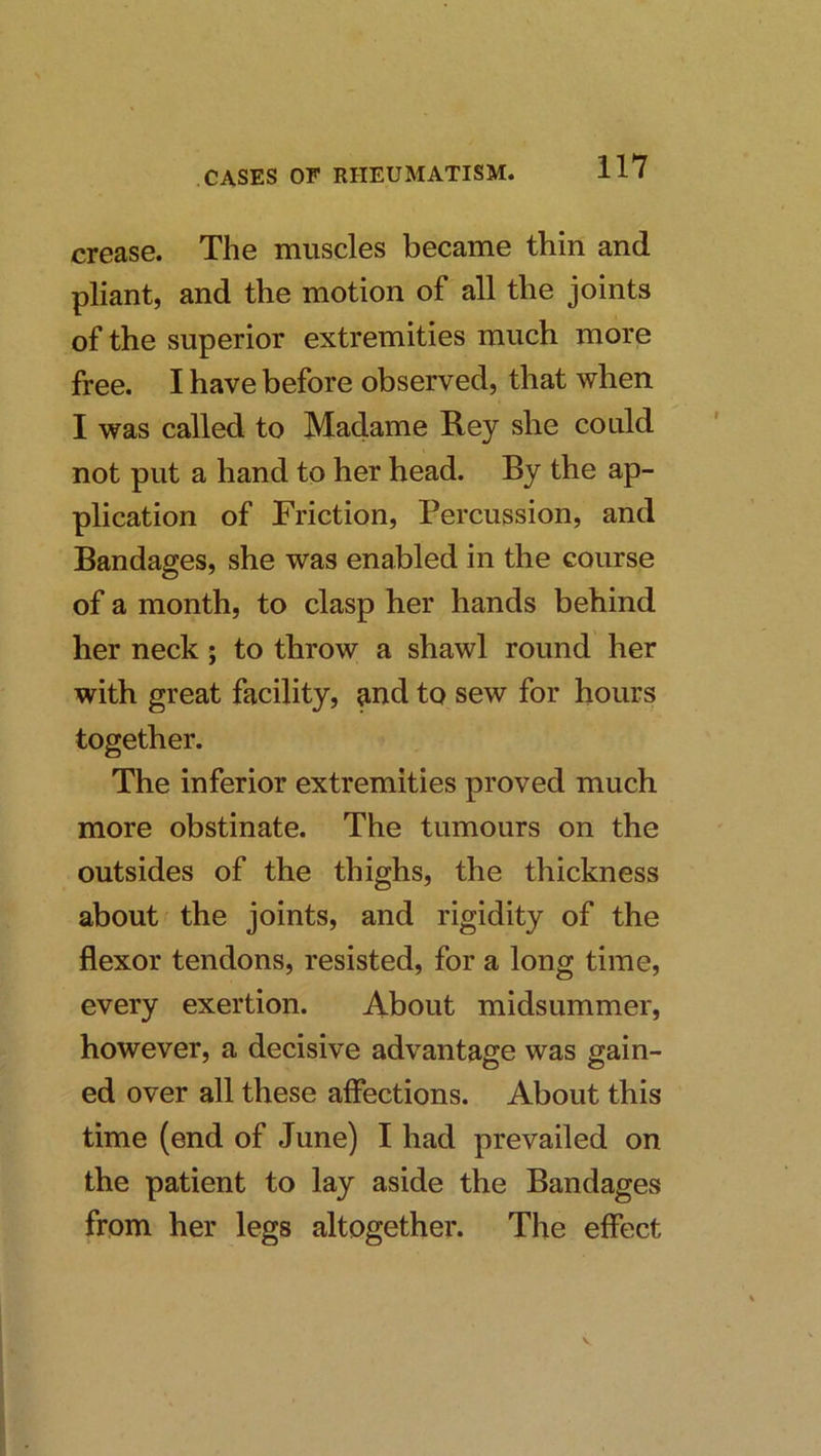 crease. The muscles became thin and pliant, and the motion of all the joints of the superior extremities much more free. I have before observed, that when I was called to Madame Rey she could not put a hand to her head. By the ap- plication of Friction, Percussion, and Bandages, she was enabled in the course of a month, to clasp her hands behind her neck ; to throw a shawl round her with great facility, and to sew for hours together. The inferior extremities proved much more obstinate. The tumours on the outsides of the thighs, the thickness about ^ the joints, and rigidity of the flexor tendons, resisted, for a long time, every exertion. About midsummer, however, a decisive advantage was gain- ed over all these affections. About this time (end of June) I had prevailed on the patient to lay aside the Bandages from her legs altogether. The effect