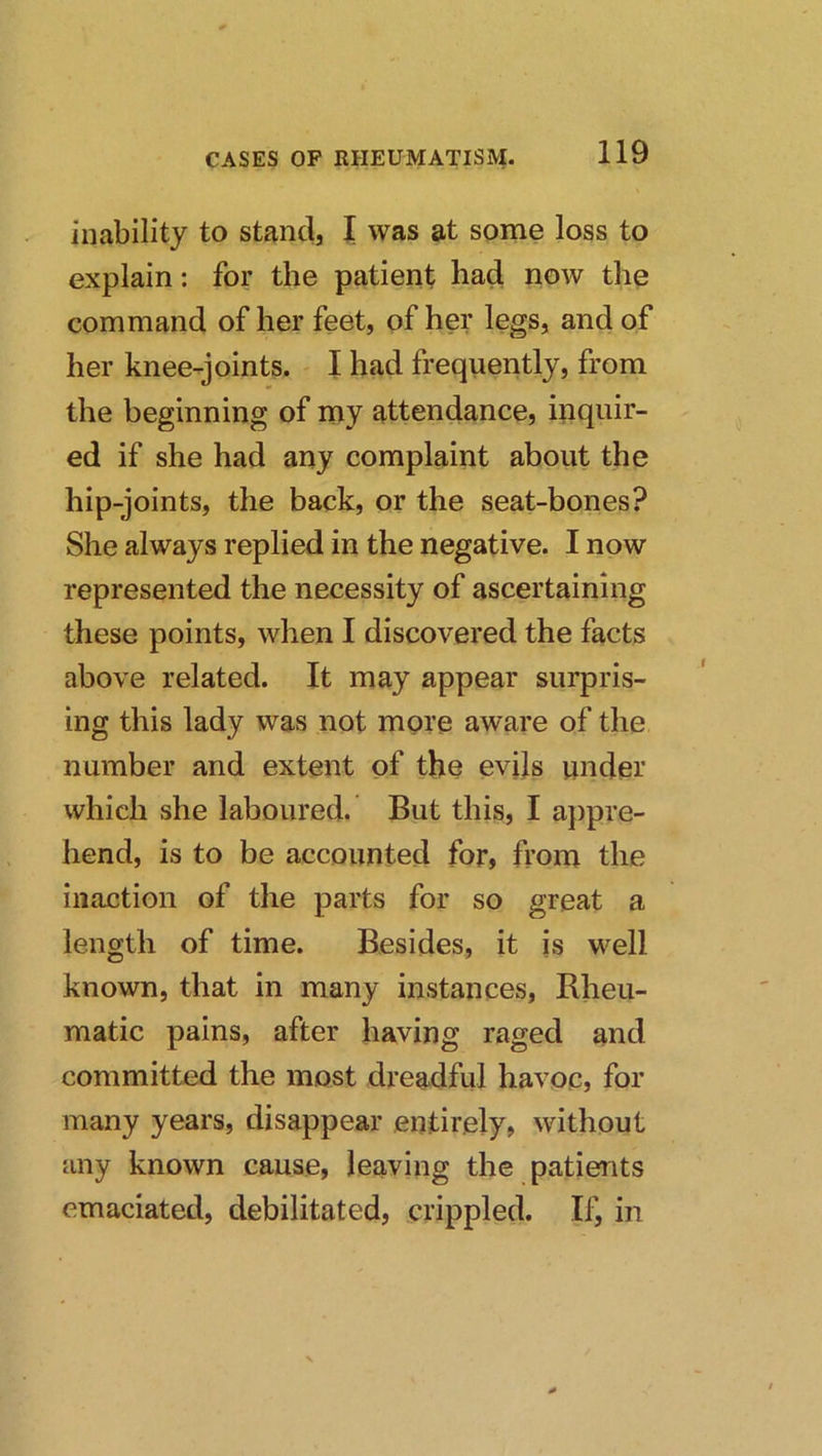 inability to stand, I was at some loss to explain: for the patient had now the command of her feet, of her legs, and of her knee-joints. - I had frequently, from the beginning of my attendance, inquir- ed if she had any complaint about the hip-joints, the back, or the seat-bones? She always replied in the negative. I now represented the necessity of ascertaining these points, when I discovered the facts above related. It may appear surpris- ing this lady was not more aware of the number and extent of the evils under which she laboured. But this, I appre- hend, is to be accounted for, fi’om the inaction of the parts for so great a length of time. Besides, it is well known, that in many instances, Rheu- matic pains, after having raged and committed the most dreadful havoc, for many years, disappear entirely, without any known cause, leaving the patients emaciated, debilitated, crippled. If, in